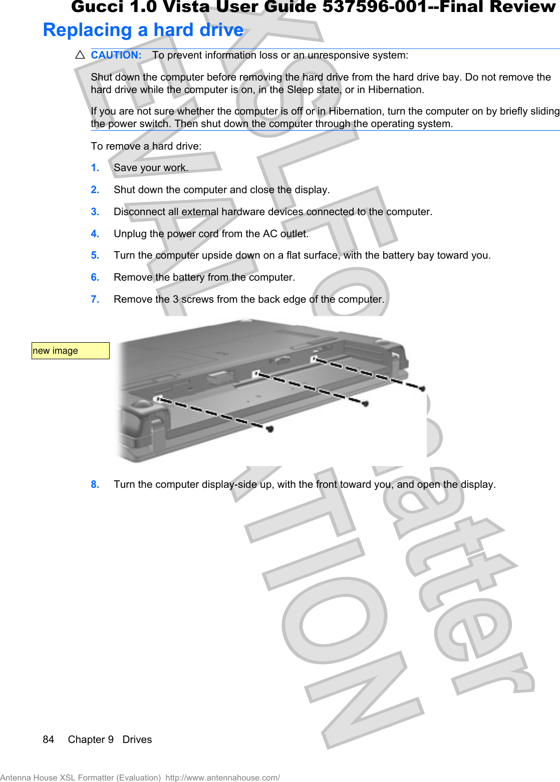 Replacing a hard driveCAUTION: To prevent information loss or an unresponsive system:Shut down the computer before removing the hard drive from the hard drive bay. Do not remove thehard drive while the computer is on, in the Sleep state, or in Hibernation.If you are not sure whether the computer is off or in Hibernation, turn the computer on by briefly slidingthe power switch. Then shut down the computer through the operating system.To remove a hard drive:1. Save your work.2. Shut down the computer and close the display.3. Disconnect all external hardware devices connected to the computer.4. Unplug the power cord from the AC outlet.5. Turn the computer upside down on a flat surface, with the battery bay toward you.6. Remove the battery from the computer.7. Remove the 3 screws from the back edge of the computer.8. Turn the computer display-side up, with the front toward you, and open the display.84 Chapter 9   DrivesAntenna House XSL Formatter (Evaluation)  http://www.antennahouse.com/Gucci 1.0 Vista User Guide 537596-001--Final Reviewnew image