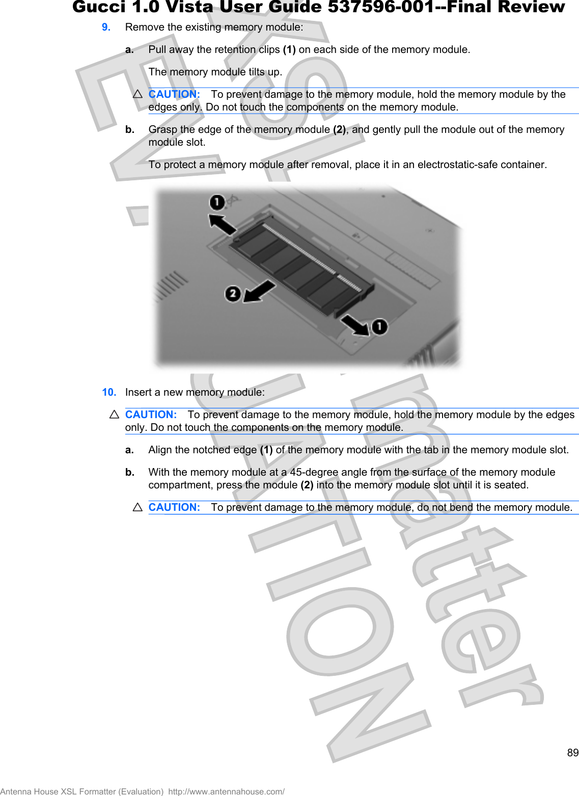 9. Remove the existing memory module:a. Pull away the retention clips (1) on each side of the memory module.The memory module tilts up.CAUTION: To prevent damage to the memory module, hold the memory module by theedges only. Do not touch the components on the memory module.b. Grasp the edge of the memory module (2), and gently pull the module out of the memorymodule slot.To protect a memory module after removal, place it in an electrostatic-safe container.10. Insert a new memory module:CAUTION: To prevent damage to the memory module, hold the memory module by the edgesonly. Do not touch the components on the memory module.a. Align the notched edge (1) of the memory module with the tab in the memory module slot.b. With the memory module at a 45-degree angle from the surface of the memory modulecompartment, press the module (2) into the memory module slot until it is seated.CAUTION: To prevent damage to the memory module, do not bend the memory module.89Antenna House XSL Formatter (Evaluation)  http://www.antennahouse.com/Gucci 1.0 Vista User Guide 537596-001--Final Review