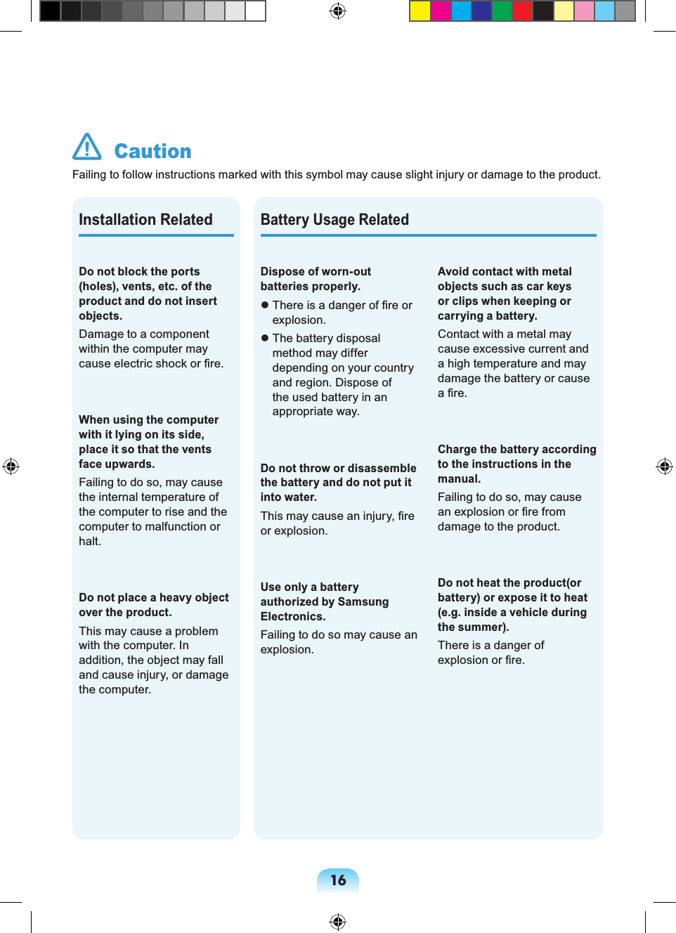 16  CautionFailing to follow instructions marked with this symbol may cause slight injury or damage to the product.Battery Usage RelatedDispose of worn-out batteries properly.  There is a danger of ﬁre or explosion.  The battery disposal method may differ depending on your country and region. Dispose of the used battery in an appropriate way.Do not throw or disassemble the battery and do not put it into water.This may cause an injury, ﬁre or explosion.Use only a battery authorized by Samsung Electronics.Failing to do so may cause an explosion.Avoid contact with metal objects such as car keys or clips when keeping or carrying a battery.Contact with a metal may cause excessive current and a high temperature and may damage the battery or cause a ﬁre.Charge the battery according to the instructions in the manual.Failing to do so, may cause an explosion or ﬁre from damage to the product.Do not heat the product(or battery) or expose it to heat (e.g. inside a vehicle during the summer).There is a danger of explosion or ﬁre.Do not block the ports (holes), vents, etc. of the product and do not insert objects.Damage to a component within the computer may cause electric shock or ﬁre.When using the computer with it lying on its side, place it so that the vents face upwards.Failing to do so, may cause the internal temperature of the computer to rise and the computer to malfunction or halt.Do not place a heavy object over the product.This may cause a problem with the computer. In addition, the object may fall and cause injury, or damage the computer.Installation Related