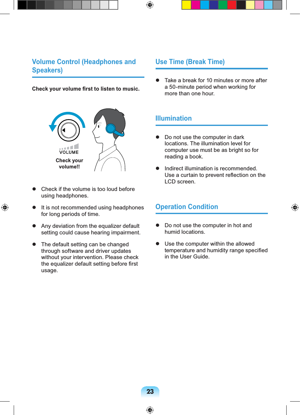 23Volume Control (Headphones and Speakers)Check your volume ﬁrst to listen to music.Check your volume!!  Check if the volume is too loud before using headphones.  It is not recommended using headphones for long periods of time.  Any deviation from the equalizer default setting could cause hearing impairment.  The default setting can be changed through software and driver updates without your intervention. Please check the equalizer default setting before ﬁrst usage.Use Time (Break Time)  Take a break for 10 minutes or more after a 50-minute period when working for more than one hour.Illumination  Do not use the computer in dark locations. The illumination level for computer use must be as bright so for reading a book.  Indirect illumination is recommended. Use a curtain to prevent reﬂection on the LCD screen.Operation Condition  Do not use the computer in hot and humid locations.  Use the computer within the allowed temperature and humidity range speciﬁed in the User Guide.