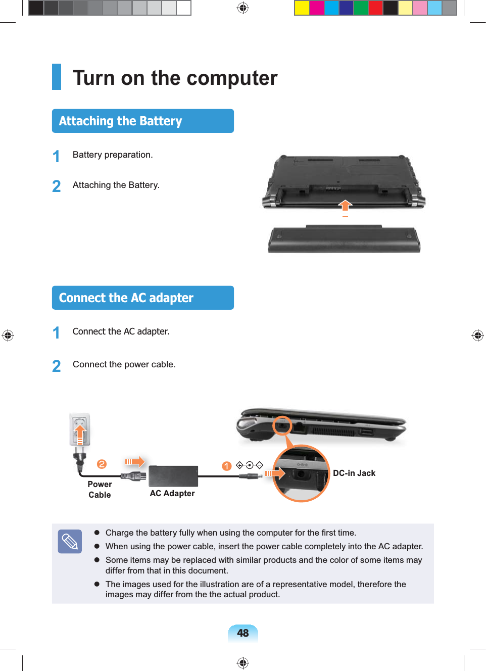 48Turn on the computerAttaching the Battery1 Battery preparation.2  Attaching the Battery.Connect the AC adapter1  Connect the AC adapter.2  Connect the power cable.lAC AdapterPower CablenDC-in Jack  Charge the battery fully when using the computer for the ﬁrst time.  When using the power cable, insert the power cable completely into the AC adapter.   Some items may be replaced with similar products and the color of some items may differ from that in this document.  The images used for the illustration are of a representative model, therefore the images may differ from the the actual product.