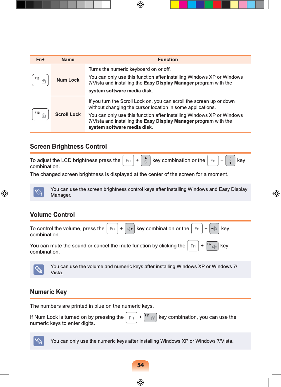 54Fn+ Name FunctionNum LockTurns the numeric keyboard on or off.You can only use this function after installing Windows XP or Windows 7/Vista and installing the Easy Display Manager program with thesystem software media disk.Scroll LockIf you turn the Scroll Lock on, you can scroll the screen up or down without changing the cursor location in some applications.You can only use this function after installing Windows XP or Windows 7/Vista and installing the Easy Display Manager program with the system software media disk.Screen Brightness ControlTo adjust the LCD brightness press the   +   key combination or the   +   key combination. The changed screen brightness is displayed at the center of the screen for a moment.You can use the screen brightness control keys after installing Windows and Easy Display Manager.Volume ControlTo control the volume, press the   +   key combination or the   +   key combination.You can mute the sound or cancel the mute function by clicking the   +   key combination.You can use the volume and numeric keys after installing Windows XP or Windows 7/Vista.Numeric KeyThe numbers are printed in blue on the numeric keys.If Num Lock is turned on by pressing the   +   key combination, you can use the numeric keys to enter digits.You can only use the numeric keys after installing Windows XP or Windows 7/Vista.