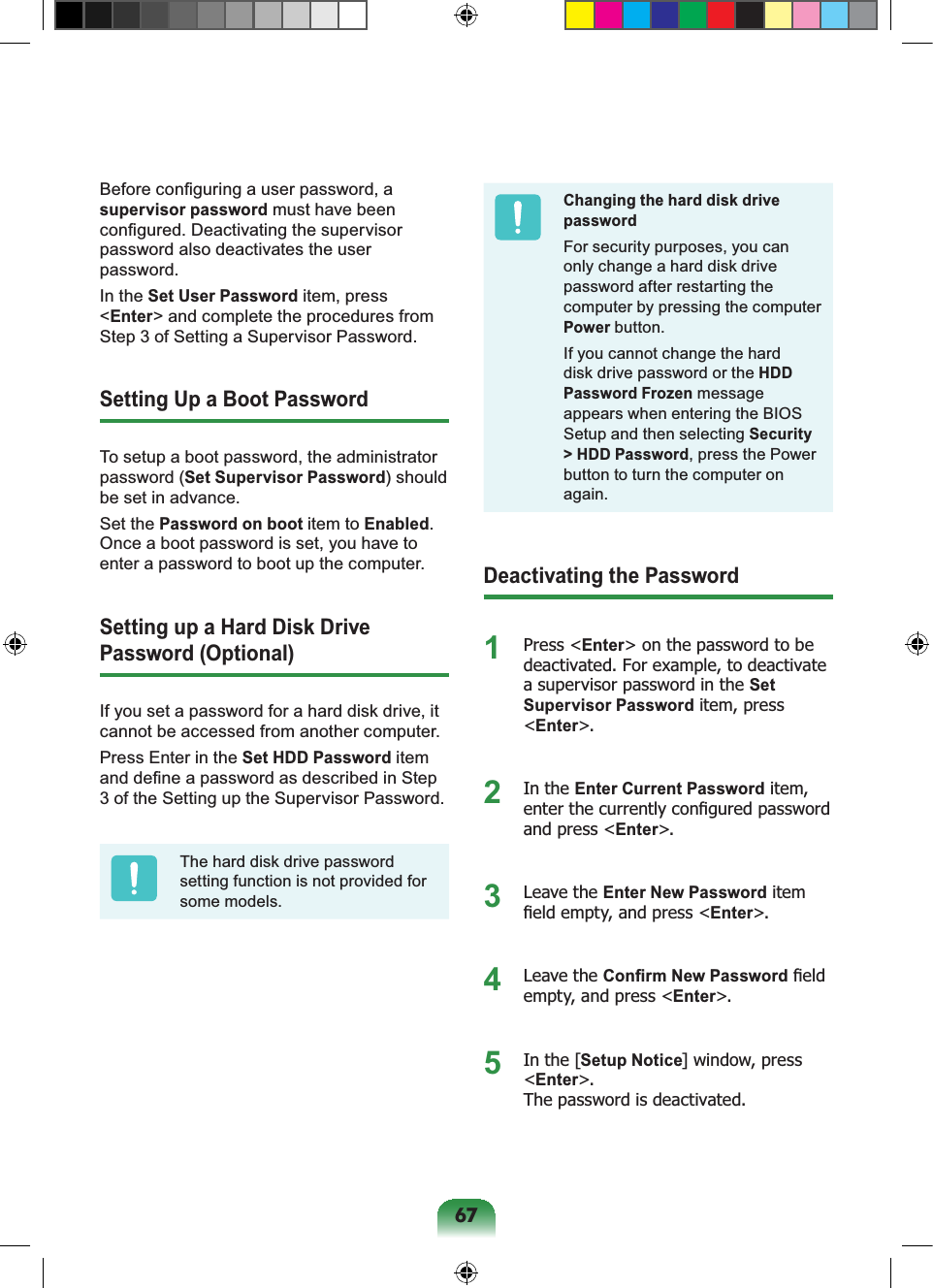 67Before conﬁguring a user password, a supervisor password must have been conﬁgured. Deactivating the supervisor password also deactivates the user password.In the Set User Password item, press &lt;Enter&gt; and complete the procedures from Step 3 of Setting a Supervisor Password.Setting Up a Boot PasswordTo setup a boot password, the administrator password (Set Supervisor Password) should be set in advance.Set the Password on boot item to Enabled. Once a boot password is set, you have to enter a password to boot up the computer.Setting up a Hard Disk Drive Password (Optional)If you set a password for a hard disk drive, it cannot be accessed from another computer.Press Enter in the Set HDD Password item and deﬁne a password as described in Step 3 of the Setting up the Supervisor Password.The hard disk drive password setting function is not provided for some models.Changing the hard disk drive passwordFor security purposes, you can only change a hard disk drive password after restarting the computer by pressing the computer Power button.If you cannot change the hard disk drive password or the HDD Password Frozen message appears when entering the BIOS Setup and then selecting Security &gt; HDD Password, press the Power button to turn the computer on again.Deactivating the Password1 Press &lt;Enter&gt; on the password to be deactivated. For example, to deactivate a supervisor password in the Set Supervisor Password item, press &lt;Enter&gt;.2 In the Enter Current Password item, enter the currently conﬁgured password and press &lt;Enter&gt;.3 Leave the Enter New Password item ﬁeld empty, and press &lt;Enter&gt;.4 Leave the Conﬁrm New Password ﬁeld empty, and press &lt;Enter&gt;.5  In the [Setup Notice] window, press &lt;Enter&gt;.  The password is deactivated.