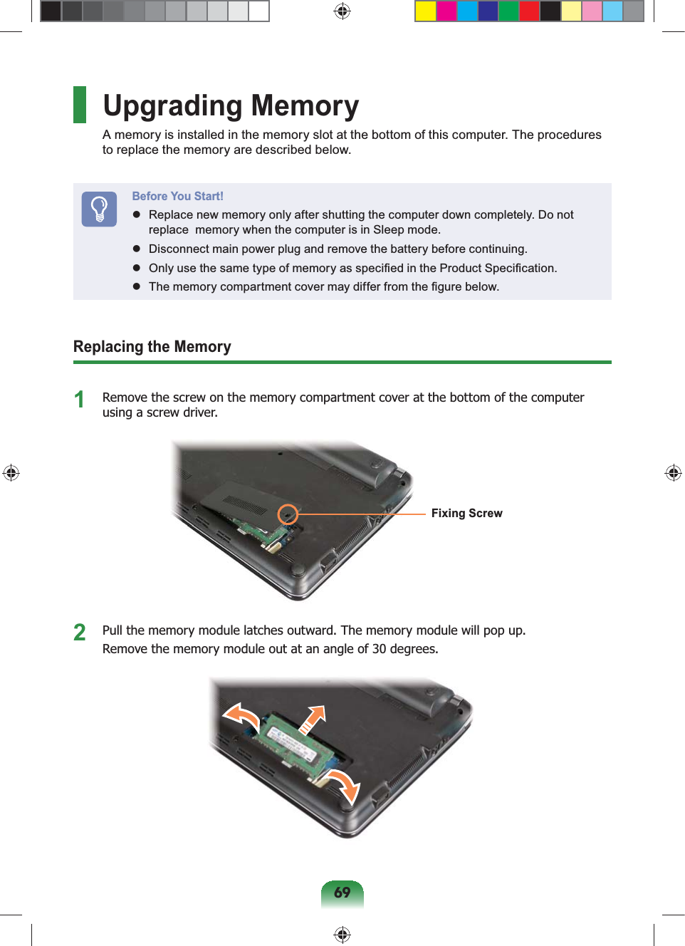 69Upgrading MemoryA memory is installed in the memory slot at the bottom of this computer. The procedures to replace the memory are described below.Before You Start!  Replace new memory only after shutting the computer down completely. Do not replace  memory when the computer is in Sleep mode.  Disconnect main power plug and remove the battery before continuing.  Only use the same type of memory as speciﬁed in the Product Speciﬁcation.  The memory compartment cover may differ from the ﬁgure below.Replacing the Memory1  Remove the screw on the memory compartment cover at the bottom of the computer using a screw driver.Fixing Screw2  Pull the memory module latches outward. The memory module will pop up. Remove the memory module out at an angle of 30 degrees.