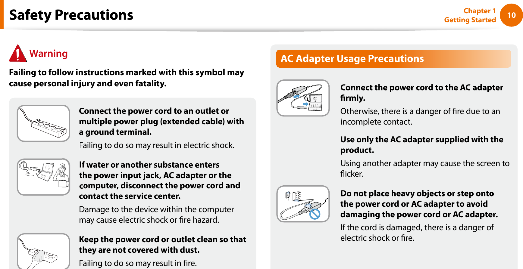 10Chapter 1 Getting StartedConnect the power cord to an outlet ormultiple power plug (extended cable) witha ground terminal.Failing to do so may result in electric shock.f water or another substance entershe power input jack, AC adapter or theomputer, disconnect the power cord andcontact the service center.Damage to the device within the computermay cause electric shock or re hazard.Keep the power cord or outlet clean so thatthey are not covered with dust.Failing to do so may result in re.AC Adapter Usage Precautionsrmly.Otherwise, there is a danger of re due to anincomplete contact.Use only the AC adapter supplied with theproduct.Using another adapter may cause the screen toicker.the power cord or AC adapter to avoiddamaging the power cord or AC adapter.If the cord is damaged, there is a danger of electric shock or re.WarningFailing to follow instructions marked with this symbol maycause personal injury and even fatality.f