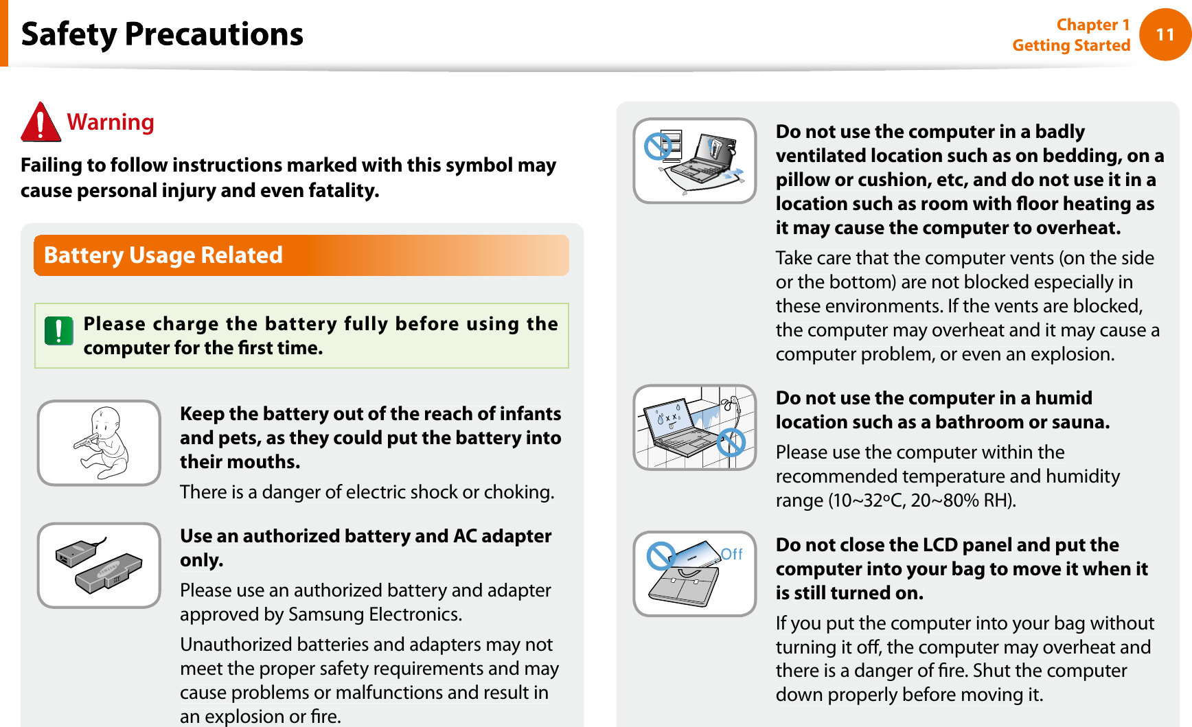 11Chapter 1 Getting StartedBattery Usage RelatedPlease charge the battery fully before using thecomputer for the rst time.Keep the battery out of the reach of infantsand pets, as they could put the battery intotheir mouths.There is a danger of electric shock or choking.Use an authorized battery and AC adapteronly.Please use an authorized battery and adapterapproved by Samsung Electronics.Unauthorized batteries and adapters may notmeet the proper safety requirements and maycause problems or malfunctions and result inan explosion or re.WarningFailing to follow instructions marked with this symbol maycause personal injury and even fatality.fDo not use the computer in a badlyventilated location such as on bedding, on apillow or cushion, etc, and do not use it in alocation such as room with oor heating asit may cause the computer to overheat.Take care that the computer vents (on the sideor the bottom) are not blocked especially inthese environments. If the vents are blocked,the computer may overheat and it may cause acomputer problem, or even an explosion.Do not use the computer in a humidlocation such as a bathroom or sauna.Please use the computer within therecommended temperature and humidityrange (10~32ºC, 20~80% RH).Do not close the LCD panel and put thecomputer into your bag to move it when itis still turned on.If you put the computer into your bag withoutturning it o, the computer may overheat andthere is a danger of re. Shut the computerdown properly before moving it.