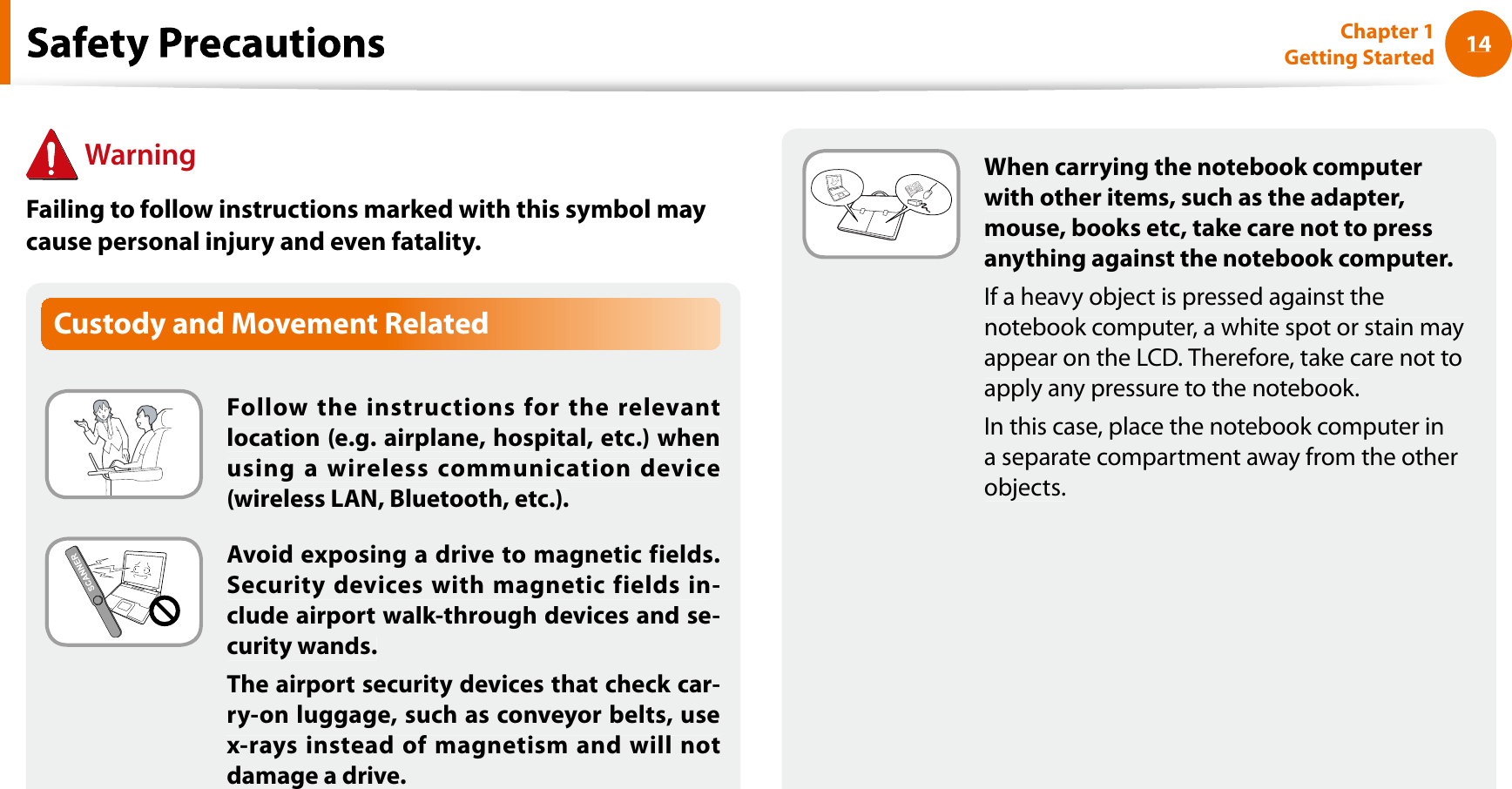 14Chapter 1 Getting StartedWhen carrying the notebook computerwith other items, such as the adapter, mouse, books etc, take care not to pressanything against the notebook computer.If a heavy object is pressed against thenotebook computer, a white spot or stain mayappear on the LCD. Therefore, take care not toapply any pressure to the notebook.In this case, place the notebook computer ina separate compartment away from the otherobjects.Custody and Movement RelatedFollow the instructions for the relevantlocation (e.g. airplane, hospital, etc.) whenusing a wireless communication device(wireless LAN, Bluetooth, etc.).Avoid exposing a drive to magnetic fields.Security devices with magnetic fields in-clude airport walk-through devices and se-curity wands.The airport security devices that check car-ry-on luggage, such as conveyor belts, usex-rays instead of magnetism and will notdamage a drive.fWarningFailing to follow instructions marked with this symbol maycause personal injury and even fatality.