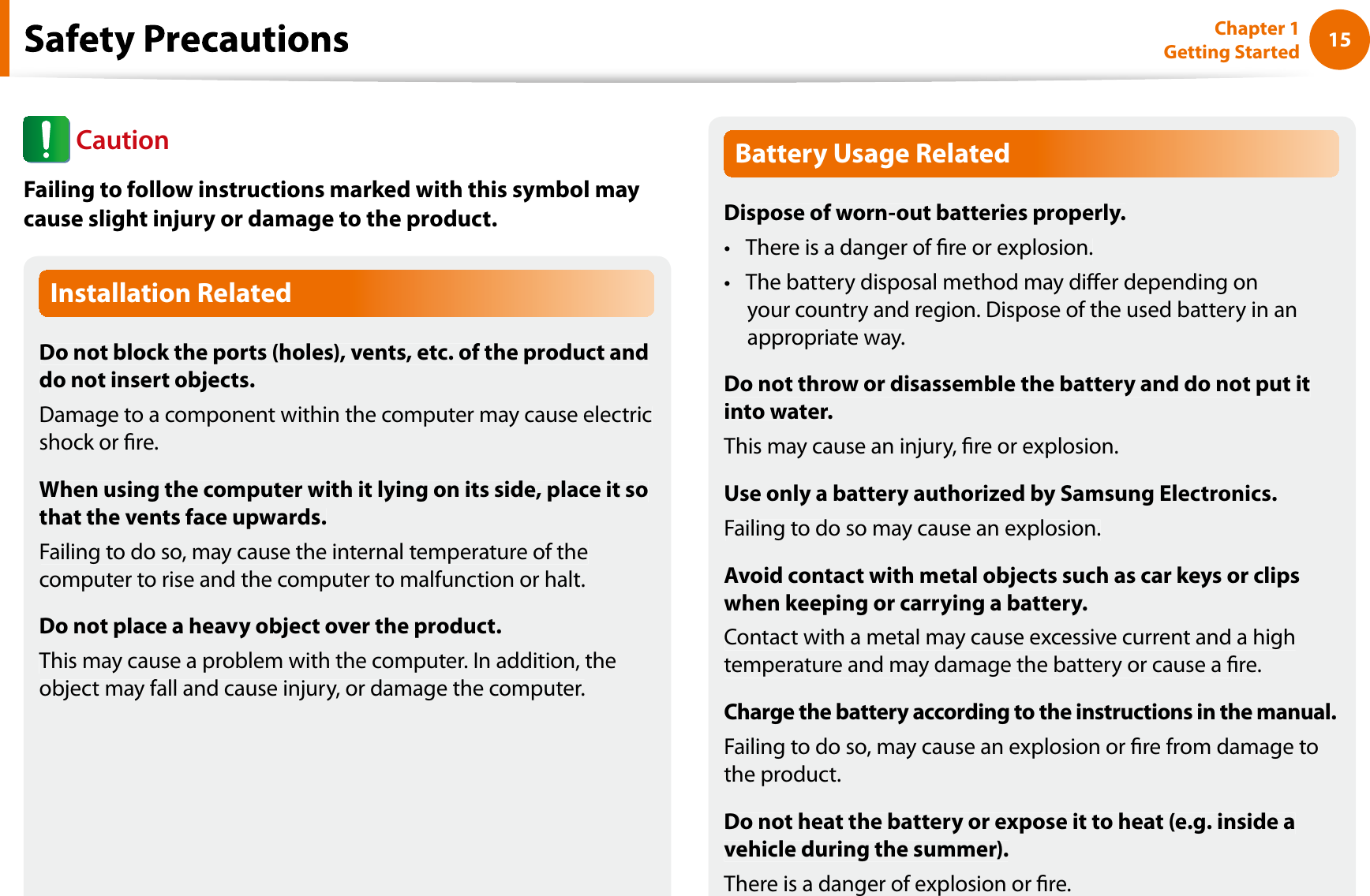 15Chapter 1 Getting StartedfInstallation RelatedDo not block the ports (holes), vents, etc. of the product anddo not insert objects.Damage to a component within the computer may cause electricshock or re.When using the computer with it lying on its side, place it sothat the vents face upwards.Failing to do so, may cause the internal temperature of thecomputer to rise and the computer to malfunction or halt.Do not place a heavy object over the product.This may cause a problem with the computer. In addition, theobject may fall and cause injury, or damage the computer.Battery Usage RelatedDispose of worn-out batteries properly.There is a danger of re or explosion.tThe battery disposal method may dier depending ontyour country and region. Dispose of the used battery in anappropriate way.Do not throw or disassemble the battery and do not put itinto water.This may cause an injury, re or explosion.Use only a battery authorized by Samsung Electronics.Failing to do so may cause an explosion.Avoid contact with metal objects such as car keys or clipswhen keeping or carrying a battery.Contact with a metal may cause excessive current and a hightemperature and may damage the battery or cause a re.Charge the battery according to the instructions in the manual.Failing to do so, may cause an explosion or re from damage tothe product.Do not heat the battery or expose it to heat (e.g. inside avehicle during the summer).There is a danger of explosion or re.CautionFailing to follow instructions marked with this symbol maycause slight injury or damage to the product.