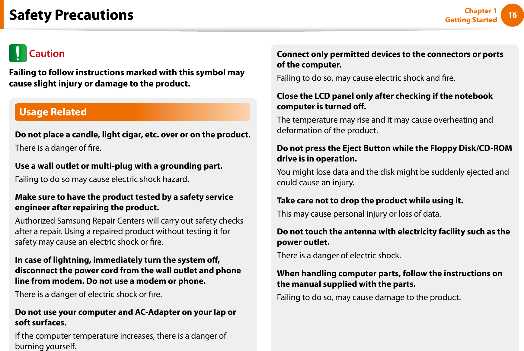 16Chapter 1 Getting StartedUsage RelatedDo not place a candle, light cigar, etc. over or on the product.There is a danger of re.Use a wall outlet or multi-plug with a grounding part.Failing to do so may cause electric shock hazard.Make sure to have the product tested by a safety serviceengineer after repairing the product.Authorized Samsung Repair Centers will carry out safety checksafter a repair. Using a repaired product without testing it forsafety may cause an electric shock or re.In case of lightning, immediately turn the system o,disconnect the power cord from the wall outlet and phoneline from modem. Do not use a modem or phone.There is a danger of electric shock or re.Do not use your computer and AC-Adapter on your lap orsoft surfaces.If the computer temperature increases, there is a danger of burning yourself.Connect only permitted devices to the connectors or portsof the computer.Failing to do so, may cause electric shock and re.Close the LCD panel only after checking if the notebook computer is turned o.The temperature may rise and it may cause overheating anddeformation of the product.Do not press the Eject Button while the Floppy Disk/CD-ROMdrive is in operation.You might lose data and the disk might be suddenly ejected andcould cause an injury.Take care not to drop the product while using it.This may cause personal injury or loss of data.Do not touch the antenna with electricity facility such as thepower outlet.There is a danger of electric shock.When handling computer parts, follow the instructions onthe manual supplied with the parts.Failing to do so, may cause damage to the product.fCautionFailing to follow instructions marked with this symbol maycause slight injury or damage to the product.