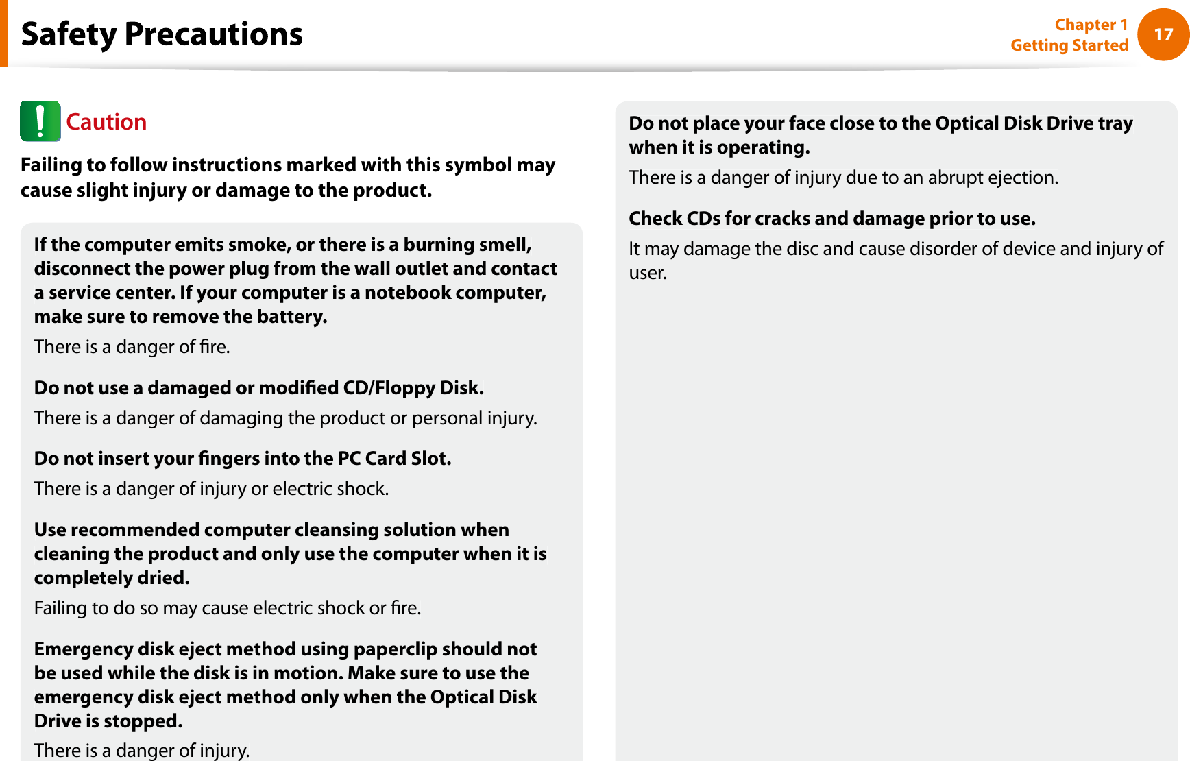 17Chapter 1 Getting StartedIf the computer emits smoke, or there is a burning smell,disconnect the power plug from the wall outlet and contacta service center. If your computer is a notebook computer,make sure to remove the battery.There is a danger of re.Do not use a damaged or modied CD/Floppy Disk.There is a danger of damaging the product or personal injury.Do not insert your ngers into the PC Card Slot.There is a danger of injury or electric shock.Use recommended computer cleansing solution whencleaning the product and only use the computer when it iscompletely dried.Failing to do so may cause electric shock or re.Emergency disk eject method using paperclip should notbe used while the disk is in motion. Make sure to use theemergency disk eject method only when the Optical Disk Drive is stopped.There is a danger of injury.Do not place your face close to the Optical Disk Drive traywhen it is operating.There is a danger of injury due to an abrupt ejection.Check CDs for cracks and damage prior to use.It may damage the disc and cause disorder of device and injury of user.fCautionFailing to follow instructions marked with this symbol maycause slight injury or damage to the product.