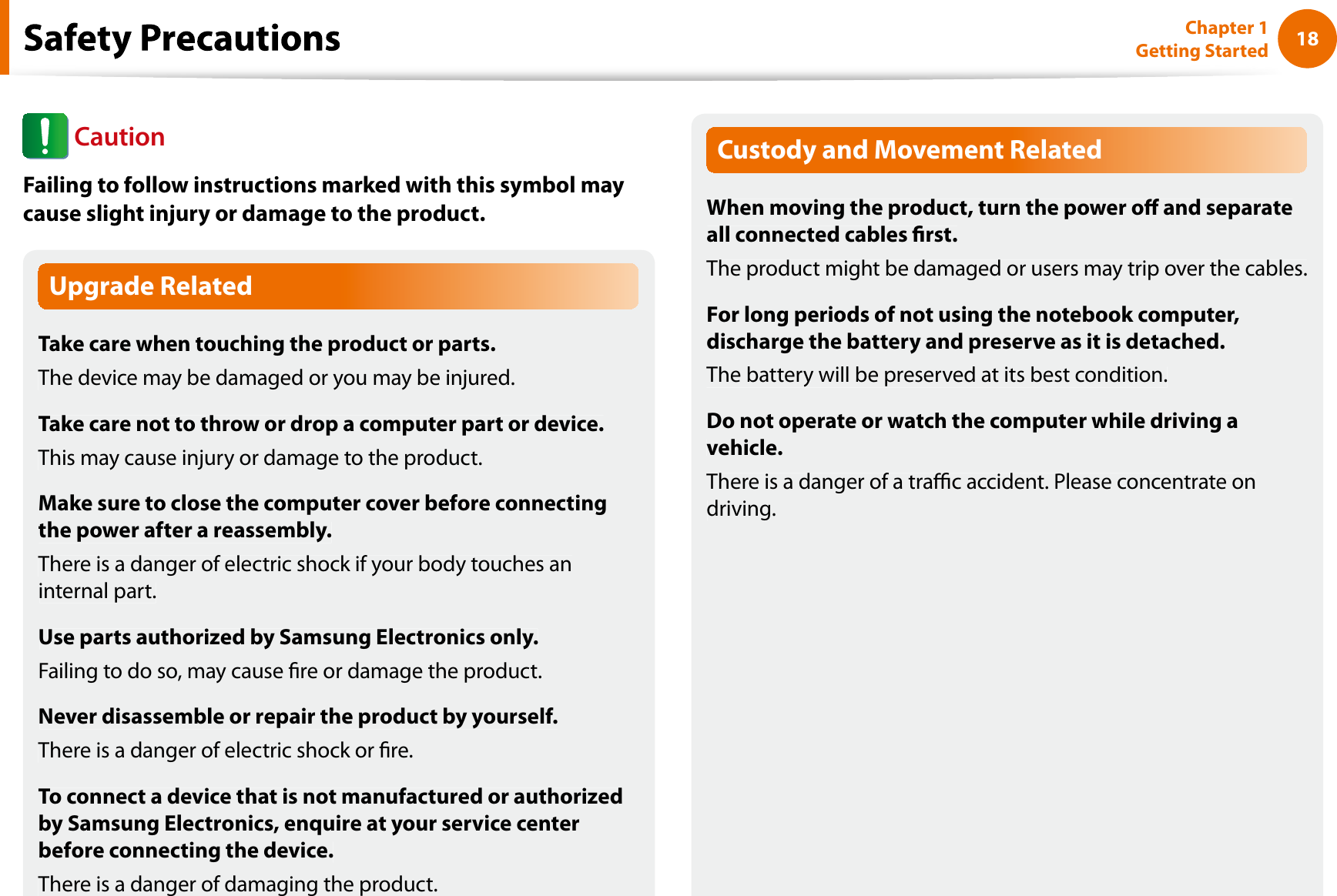 18Chapter 1 Getting StartedUpgrade RelatedTake care when touching the product or parts.The device may be damaged or you may be injured.Take care not to throw or drop a computer part or device.This may cause injury or damage to the product.Make sure to close the computer cover before connectingthe power after a reassembly.There is a danger of electric shock if your body touches aninternal part.Use parts authorized by Samsung Electronics only.Failing to do so, may cause re or damage the product.Never disassemble or repair the product by yourself.There is a danger of electric shock or re.To connect a device that is not manufactured or authorizedby Samsung Electronics, enquire at your service centerbefore connecting the device.There is a danger of damaging the product.Custody and Movement RelatedWhen moving the product, turn the power o and separateall connected cables rst.The product might be damaged or users may trip over the cables.For long periods of not using the notebook computer,discharge the battery and preserve as it is detached.The battery will be preserved at its best condition.Do not operate or watch the computer while driving avehicle.There is a danger of a trac accident. Please concentrate ondriving.fCautionFailing to follow instructions marked with this symbol maycause slight injury or damage to the product.