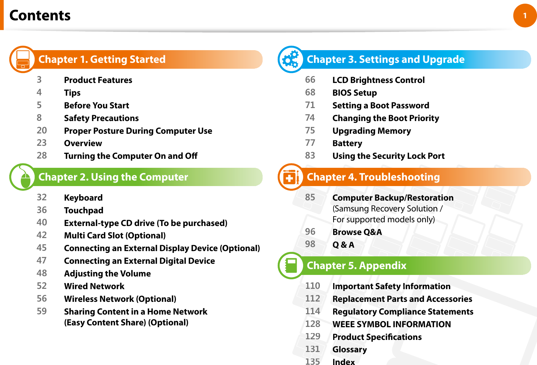 1Chapter 1 Getting StartedChapter 1. Getting Started3Product Features4Tips5Before You Start8Safety Precautions20 Proper Posture During Computer Use23 Overview28 Turning the Computer On and OChapter 2. Using the Computer32 Keyboard36 Touchpad40 External-type CD drive (To be purchased)42 Multi Card Slot (Optional)45 Connecting an External Display Device (Optional)47 Connecting an External Digital Device48 Adjusting the Volume52 Wired Network56 Wireless Network (Optional)59 Sharing Content in a Home Network (Easy Content Share) (Optional)Chapter 3. Settings and Upgrade66 LCD Brightness Control68 BIOS Setup71 Setting a Boot Password74 Changing the Boot Priority75 Upgrading Memory77Battery83 Using the Security Lock PortChapter 4. Troubleshooting85Computer Backup/RestorationComputeer Backup/Restoraton((Samsung Recovery Solution / SamsunRecoverSolutionFor supported models onlyor suppored modelonly))96Browse Q&amp;BBrowse Q&amp;&amp;AA98Q &amp;Q &amp;AAChapter 5.Appendix110110Important Safety InformatioImportant Safety Informationn11112Replacement Parts and AccessorieReplacemment Partands1141141Regulatory Compliance StatementegulatCompgulians128128WEEE SYMBOL INFORMATIOWWEEE SYMNFON129129Product SpecicationProduct Scatis13131GlossarGlossaryy135135Indedexx