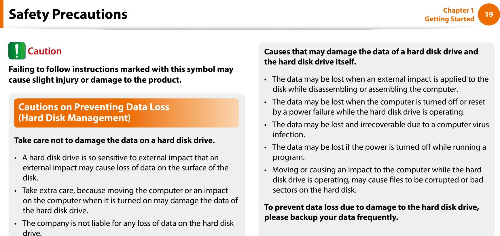 19Chapter 1 Getting StartedCautions on Preventing Data Loss (Hard Disk Management)Take care not to damage the data on a hard disk drive.A hard disk drive is so sensitive to external impact that antexternal impact may cause loss of data on the surface of thedisk.Take extra care, because moving the computer or an impactton the computer when it is turned on may damage the data of the hard disk drive.The company is not liable for any loss of data on the hard disk tdrive.Causes that may damage the data of a hard disk drive andthe hard disk drive itself.The data may be lost when an external impact is applied to thetdisk while disassembling or assembling the computer.The data may be lost when the computer is turned o or resettby a power failure while the hard disk drive is operating.The data may be lost and irrecoverable due to a computer virustinfection.The data may be lost if the power is turned o while running atprogram.Moving or causing an impact to the computer while the hardtdisk drive is operating, may cause les to be corrupted or badsectors on the hard disk.To prevent data loss due to damage to the hard disk drive,please backup your data frequently.fCautionFailing to follow instructions marked with this symbol maycause slight injury or damage to the product.