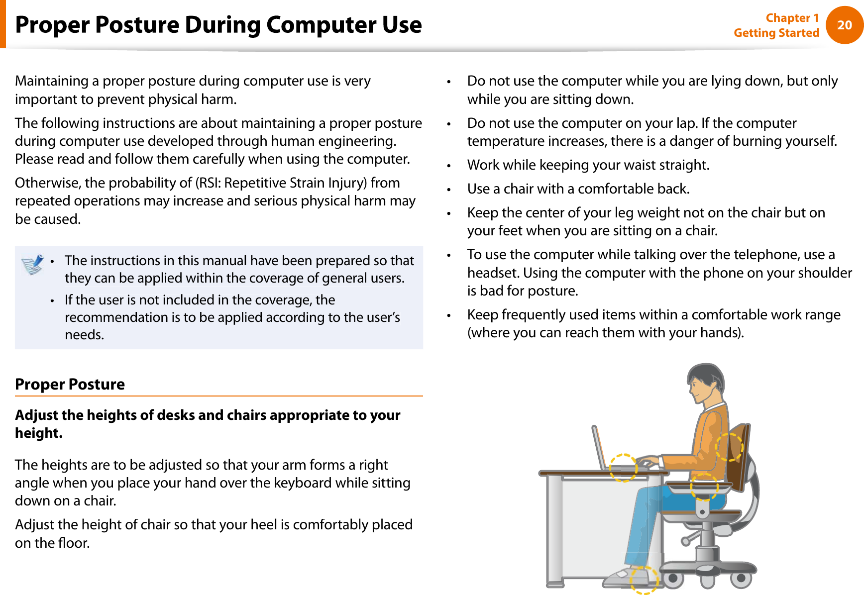 20Chapter 1 Getting StartedMaintaining a proper posture during computer use is veryimportant to prevent physical harm.The following instructions are about maintaining a proper postureduring computer use developed through human engineering.Please read and follow them carefully when using the computer.Otherwise, the probability of (RSI: Repetitive Strain Injury) fromrepeated operations may increase and serious physical harm maybe caused.The instructions in this manual have been prepared so thattthey can be applied within the coverage of general users.If the user is not included in the coverage, thetrecommendation is to be applied according to the user’sneeds.Proper PostureAdjust the heights of desks and chairs appropriate to yourheight.The heights are to be adjusted so that your arm forms a rightangle when you place your hand over the keyboard while sittingdown on a chair.Adjust the height of chair so that your heel is comfortably placedon the oor.Do not use the computer while you are lying down, but onlytwhile you are sitting down.Do not use the computer on your lap. If the computerttemperature increases, there is a danger of burning yourself.Work while keeping your waist straight.tUse a chair with a comfortable back.tKeep the center of your leg weight not on the chair but ontyour feet when you are sitting on a chair.To use the computer while talking over the telephone, use atheadset. Using the computer with the phone on your shoulderis bad for posture.Keep frequently used items within a comfortable work ranget(where you can reach them with your hands).