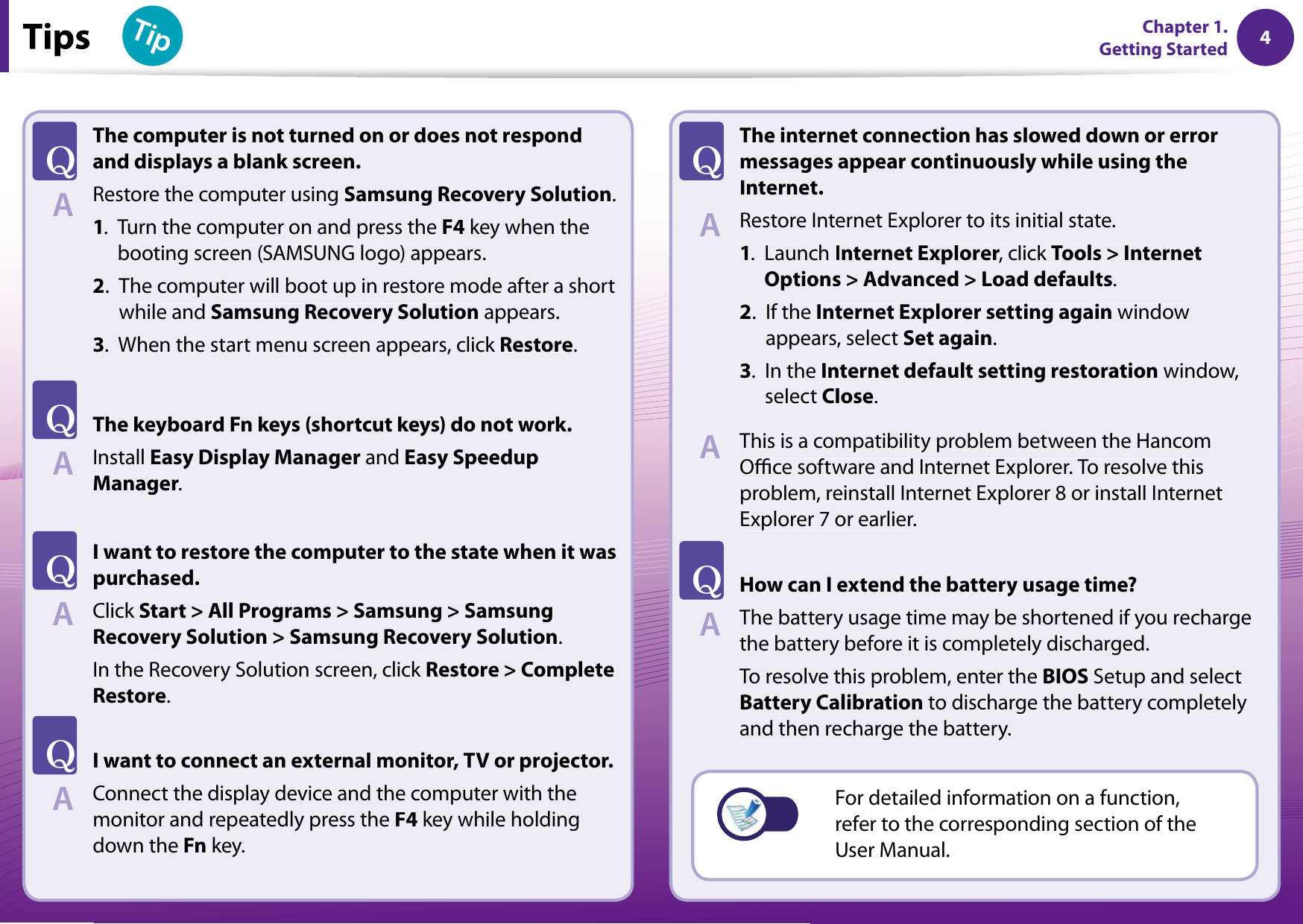 4Chapter 1 Getting Started 4TipChapter 1. Getting StartedThe computer is not turned on or does not respondand displays a blank screen.Restore the computer using Samsung Recovery Solution.1.Turn the computer on and press theF4 key when thebooting screen (SAMSUNG logo) appears.2.The computer will boot up in restore mode after a shortwhile andSamsung Recovery Solution appears.3.When the start menu screen appears, click Restore.The keyboard Fn keys (shortcut keys) do not work.InstallEasy Display Manager andEasy SpeedupManager.I want to restore the computer to the state when it waspurchased.Click Start &gt; All Programs &gt; Samsung &gt; SamsungRecovery Solution &gt; Samsung Recovery Solution.In the Recovery Solution screen, click Restore &gt; CompleteRestore.I want to connect an external monitor, TV or projector.Connect the display device and the computer with themonitor and repeatedly press theF4 key while holdingdown theFn key.The internet connection has slowed down or errormessages appear continuously while using theInternet.Restore Internet Explorer to its initial state.1.LaunchInternet Explorer, click rTools &gt; InternetOptions &gt; Advanced &gt; Load defaults.2.If the Internet Explorer setting again windowappears, select Set again.3.In theInternet default setting restoration window,select Close.This is a compatibility problem between the HancomOce software and Internet Explorer. To resolve thisproblem, reinstall Internet Explorer 8 or install InternetExplorer 7 or earlier.How can I extend the battery usage time?The battery usage time may be shortened if you rechargethe battery before it is completely discharged.To resolve this problem, enter the BIOS Setup and selectBattery Calibration to discharge the battery completelyand then recharge the battery.TATATATATATAFor detailed information on a function,refer to the corresponding section of theUser Manual.A