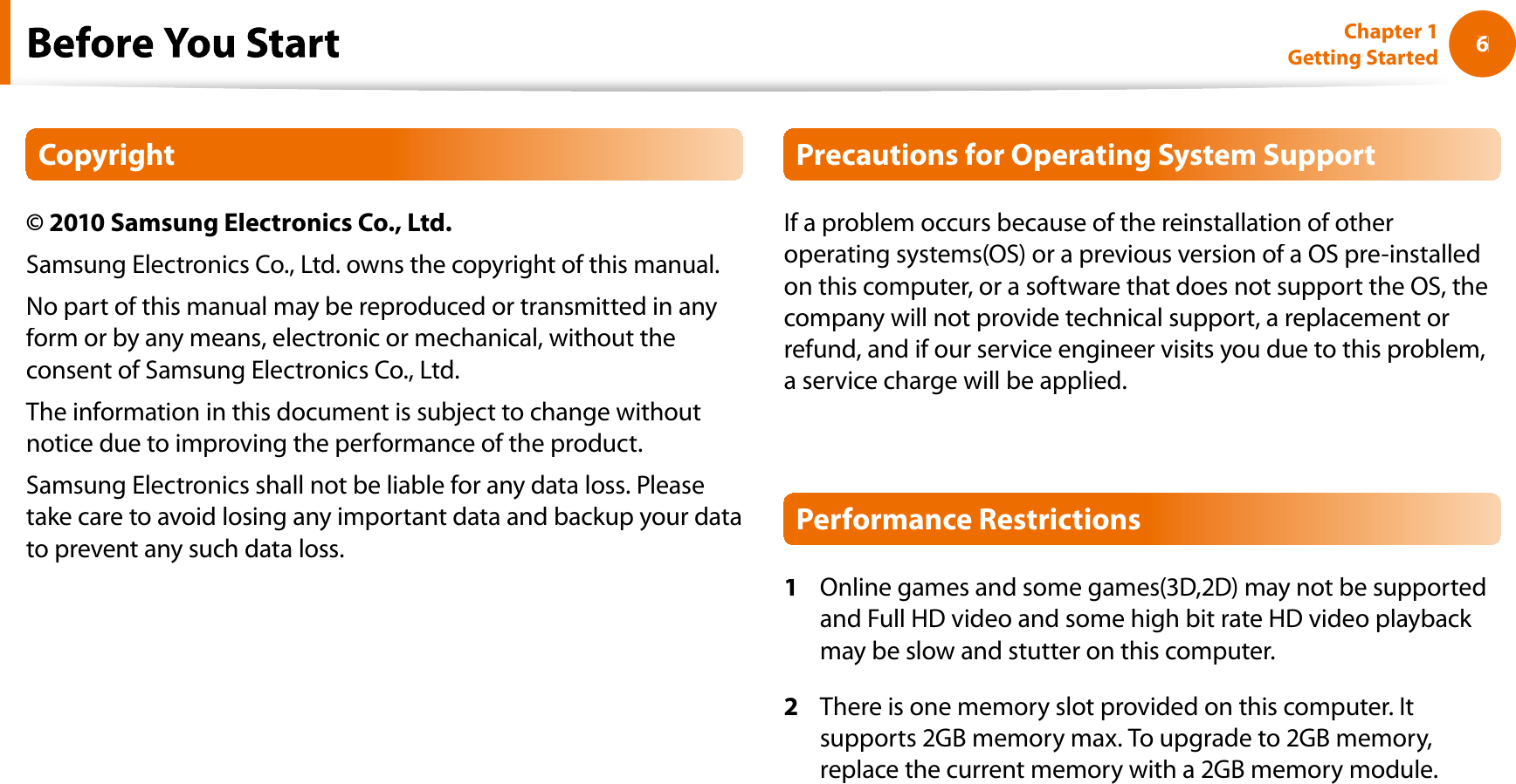 6Chapter 1 Getting StartedfCopyright© 2010 Samsung Electronics Co., Ltd.Samsung Electronics Co., Ltd. owns the copyright of this manual.No part of this manual may be reproduced or transmitted in anyform or by any means, electronic or mechanical, without theconsent of Samsung Electronics Co., Ltd.The information in this document is subject to change withoutnotice due to improving the performance of the product.Samsung Electronics shall not be liable for any data loss. Pleasetake care to avoid losing any important data and backup your datato prevent any such data loss.Precautions for Operating System SupportIf a problem occurs because of the reinstallation of otheroperating systems(OS) or a previous version of a OS pre-installedon this computer, or a software that does not support the OS, thecompany will not provide technical support, a replacement orrefund, and if our service engineer visits you due to this problem,a service charge will be applied.Performance Restrictions1Online games and some games(3D,2D) may not be supportedand Full HD video and some high bit rate HD video playback may be slow and stutter on this computer.2There is one memory slot provided on this computer. Itsupports 2GB memory max. To upgrade to 2GB memory,replace the current memory with a 2GB memory module.