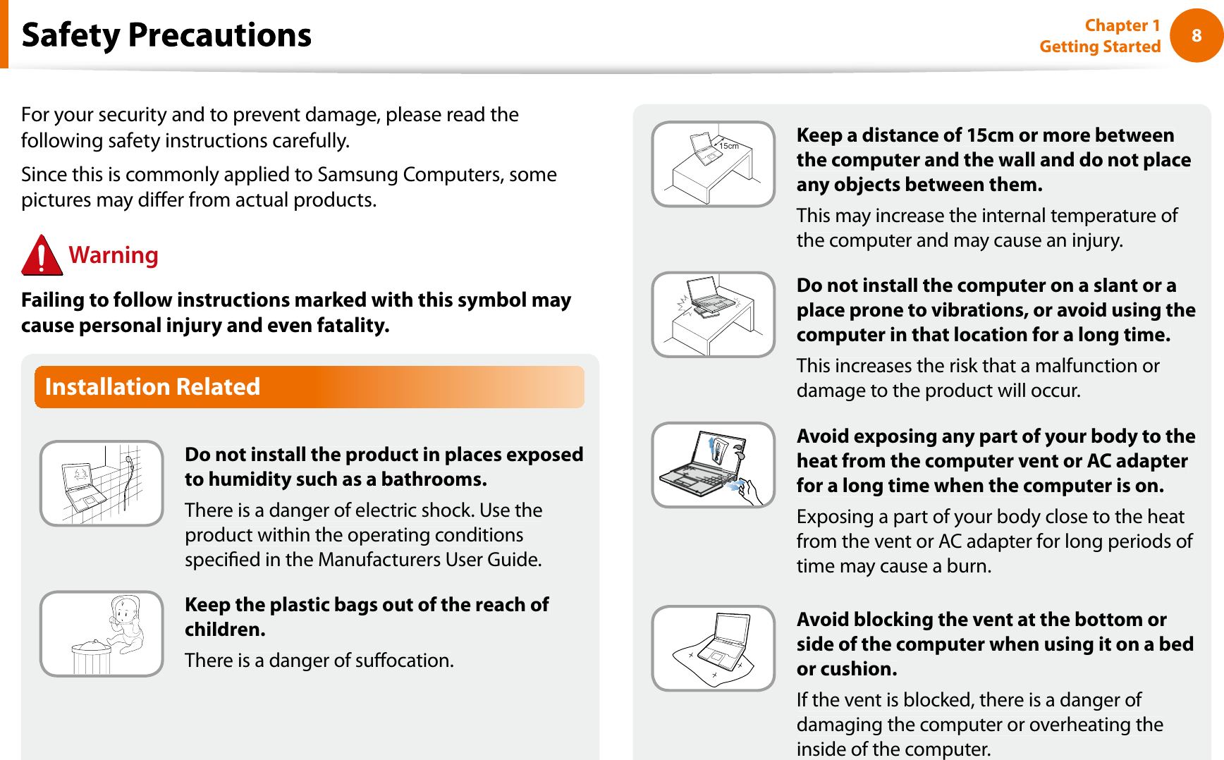 8Chapter 1 Getting StartedInstallation RelatedDo not install the product in places exposedto humidity such as a bathrooms.There is a danger of electric shock. Use theproduct within the operating conditionsspecied in the Manufacturers User Guide.Keep the plastic bags out of the reach of children.There is a danger of suocation.fKeep a distance of 15cm or more betweenthe computer and the wall and do not placeany objects between them.This may increase the internal temperature of the computer and may cause an injury.Do not install the computer on a slant or aplace prone to vibrations, or avoid using thecomputer in that location for a long time.This increases the risk that a malfunction ordamage to the product will occur.Avoid exposing any part of your body to theheat from the computer vent or AC adapterfor a long time when the computer is on.Exposing a part of your body close to the heatfrom the vent or AC adapter for long periods of time may cause a burn.Avoid blocking the vent at the bottom orside of the computer when using it on a bedor cushion.If the vent is blocked, there is a danger of damaging the computer or overheating theinside of the computer.For your security and to prevent damage, please read thefollowing safety instructions carefully.Since this is commonly applied to Samsung Computers, somepictures may dier from actual products.WarningFailing to follow instructions marked with this symbol maycause personal injury and even fatality.