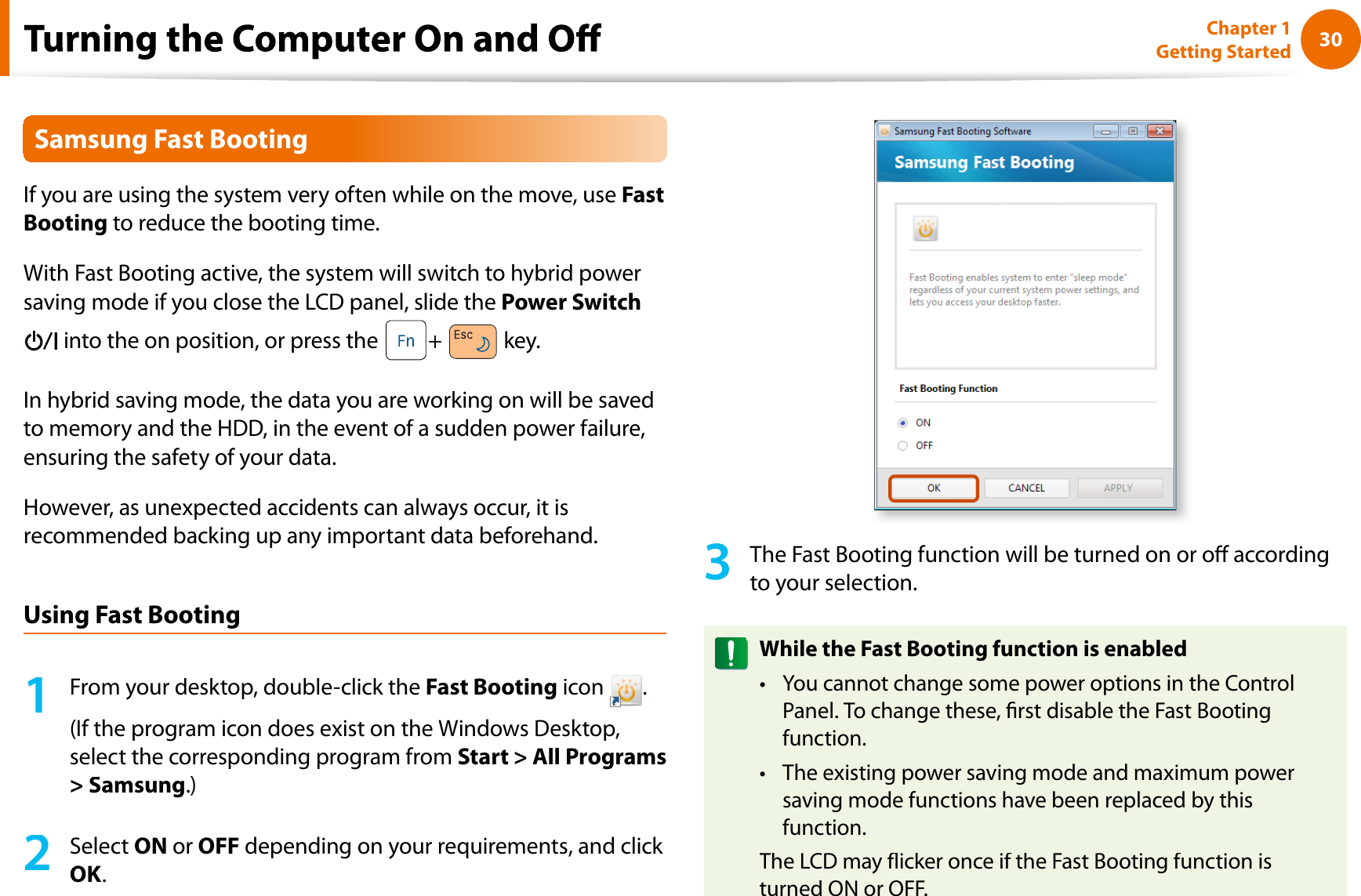 30Chapter 1 Getting StartedSamsung Fast BootingIf you are using the system very often while on the move, useFastBooting to reduce the booting time.With Fast Booting active, the system will switch to hybrid powersaving mode if you close the LCD panel, slide the Power Switch into the on position, or press the+key.In hybrid saving mode, the data you are working on will be savedto memory and the HDD, in the event of a sudden power failure,ensuring the safety of your data.However, as unexpected accidents can always occur, it isrecommended backing up any important data beforehand.Using Fast Booting1From your desktop, double-click theFast Booting icon.(If the program icon does exist on the Windows Desktop,select the corresponding program from Start &gt; All Programs&gt; Samsung.)2SelectON orOFF depending on your requirements, and click OK.3The Fast Booting function will be turned on or o accordingto your selection.While the Fast Booting function is enabledYou cannot change some power options in the ControltPanel. To change these, rst disable the Fast Bootingfunction.The existing power saving mode and maximum powertsaving mode functions have been replaced by thisfunction.The LCD may icker once if the Fast Booting function isturned ON or OFF.