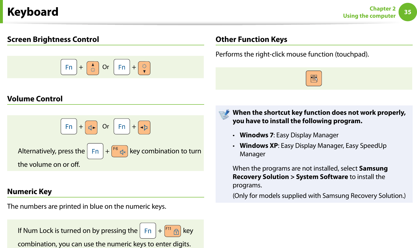 35Chapter 2Using the computerScreen Brightness Control +Or    +Volume Control +Or    +Alternatively, press the  + key combination to turnthe volume on or o.Numeric KeyThe numbers are printed in blue on the numeric keys.If Num Lock is turned on by pressing the  + keycombination, you can use the numeric keys to enter digits.Other Function KeysPerforms the right-click mouse function (touchpad).When the shortcut key function does not work properly,you have to install the following program.Winodws 7t: Easy Display ManagerWindows XPt: Easy Display Manager, Easy SpeedUpManagerWhen the programs are not installed, selectSamsungRecovery Solution &gt; System Software to install theprograms.(Only for models supplied with Samsung Recovery Solution.)