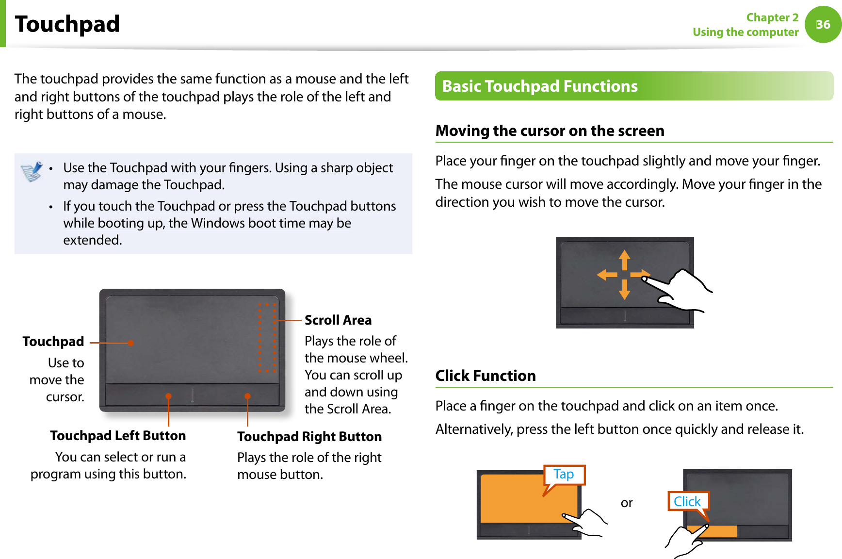 36Chapter 2Using the computerThe touchpad provides the same function as a mouse and the leftand right buttons of the touchpad plays the role of the left andright buttons of a mouse.Use the Touchpad with your ngers. Using a sharp objecttmay damage the Touchpad.If you touch the Touchpad or press the Touchpad buttonstwhile booting up, the Windows boot time may beextended.TouchpadUse tomove thecursor.Touchpad Left ButtonYou can select or run aprogram using this button.Scroll AreaPlays the role of the mouse wheel.You can scroll upand down usingthe Scroll Area.Touchpad Right ButtonPlays the role of the rightmouse button.Basic Touchpad FunctionsMoving the cursor on the screenPlace your nger on the touchpad slightly and move your nger.The mouse cursor will move accordingly. Move your nger in thedirection you wish to move the cursor.Click FunctionPlace a nger on the touchpad and click on an item once.Alternatively, press the left button once quickly and release it.TapClickor