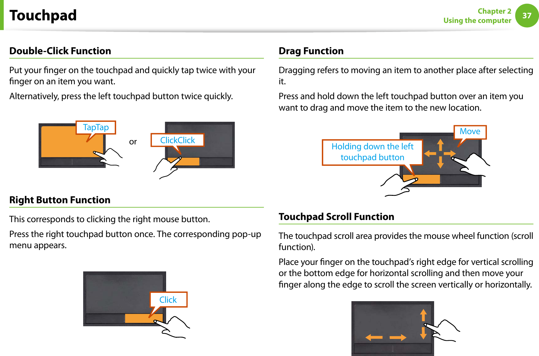 37Chapter 2Using the computerDouble-Click FunctionPut your nger on the touchpad and quickly tap twice with yournger on an item you want.Alternatively, press the left touchpad button twice quickly.ClickClickTapTaporRight Button FunctionThis corresponds to clicking the right mouse button.Press the right touchpad button once. The corresponding pop-upmenu appears.ClickDrag FunctionDragging refers to moving an item to another place after selectingit.Press and hold down the left touchpad button over an item youwant to drag and move the item to the new location.Holding down the left touchpad buttonMoveTouchpadScroll FunctionThe touchpad scroll area provides the mouse wheel function (scrollfunction).Place your nger on the touchpad’s right edge for vertical scrollingor the bottom edge for horizontal scrolling and then move yournger along the edge to scroll the screen vertically or horizontally.