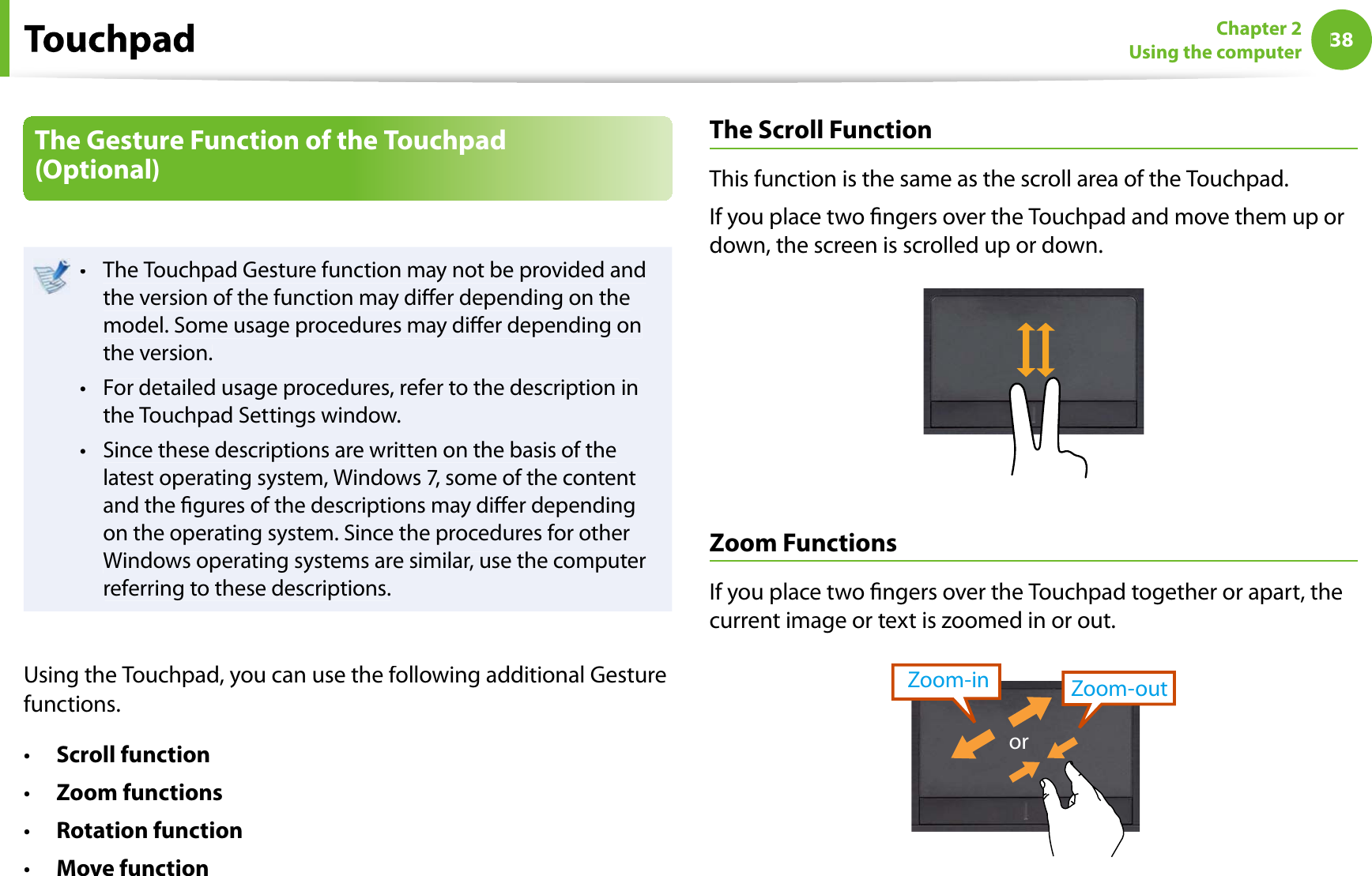 38Chapter 2Using the computerThe Gesture Function of the Touchpad (Optional)The Touchpad Gesture function may not be provided andtthe version of the function may dier depending on themodel. Some usage procedures may dier depending onthe version.For detailed usage procedures, refer to the description intthe Touchpad Settings window.Since these descriptions are written on the basis of thetlatest operating system, Windows 7, some of the contentand the gures of the descriptions may dier dependingon the operating system. Since the procedures for otherWindows operating systems are similar, use the computerreferring to these descriptions.Using the Touchpad, you can use the following additional Gesturefunctions.Scroll functiontZoom functionstRotation functiontMove functiontTheScroll FunctionThis function is the same as the scroll area of the Touchpad.If you place two ngers over the Touchpad and move them up ordown, the screen is scrolled up or down.Zoom FunctionsIf you place two ngers over the Touchpad together or apart, thecurrent image or text is zoomed in or out.Zoom-outZoom-inor