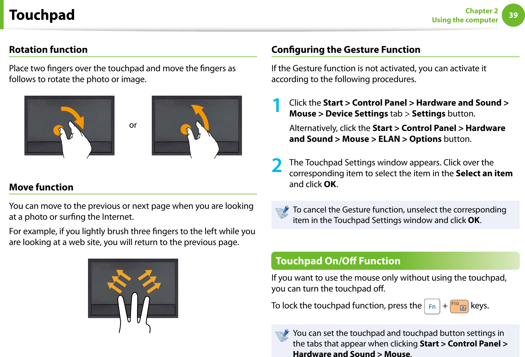 39Chapter 2Using the computerRotation functionPlace two ngers over the touchpad and move the ngers asfollows to rotate the photo or image.orMove functionYou can move to the previous or next page when you are lookingat a photo or surng the Internet.For example, if you lightly brush three ngers to the left while youare looking at a web site, you will return to the previous page.Conguring the Gesture FunctionIf the Gesture function is not activated, you can activate itaccording to the following procedures.1Click theStart &gt; Control Panel &gt; Hardware and Sound &gt;Mouse &gt; Device Settings tab &gt;Settings button.Alternatively, click theStart &gt; Control Panel &gt; Hardwareand Sound &gt; Mouse &gt; ELAN &gt; Options button.2The Touchpad Settings window appears. Click over thecorresponding item to select the item in theSelect an itemand click OK.To cancel the Gesture function, unselect the correspondingitem in the Touchpad Settings window and click OK.Touchpad On/O FunctionIf you want to use the mouse only without using the touchpad,you can turn the touchpad o.To lock the touchpad function, press the  + keys.You can set the touchpad and touchpad button settings inthe tabs that appear when clicking Start &gt; Control Panel &gt;Hardware and Sound &gt; Mouse.