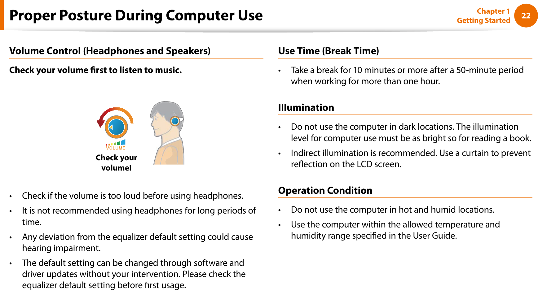 22Chapter 1 Getting StartedVolume Control (Headphones and Speakers)Check your volume rst to listen to music.Check yourvolume!Check if the volume is too loud before using headphones.tIt is not recommended using headphones for long periods of ttime.Any deviation from the equalizer default setting could causethearing impairment.The default setting can be changed through software andtdriver updates without your intervention. Please check theequalizer default setting before rst usage.Use Time (Break Time)Take a break for 10 minutes or more after a 50-minute periodtwhen working for more than one hour.IlluminationDo not use the computer in dark locations. The illuminationtlevel for computer use must be as bright so for reading a book.Indirect illumination is recommended. Use a curtain to preventtreection on the LCD screen.Operation ConditionDo not use the computer in hot and humid locations.tUse the computer within the allowed temperature andthumidity range specied in the User Guide.