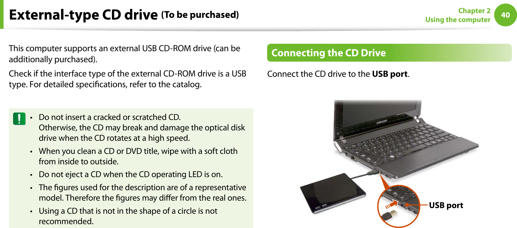 40Chapter 2Using the computerThis computer supports an external USB CD-ROM drive (can beadditionally purchased).Check if the interface type of the external CD-ROM drive is a USBtype. For detailed specications, refer to the catalog.Do not insert a cracked or scratched CD.tOtherwise, the CD may break and damage the optical disk drive when the CD rotates at a high speed.When you clean a CD or DVD title, wipe with a soft clothtfrom inside to outside.Do not eject a CD when the CD operating LED is on.tThe gures used for the description are of a representativetmodel. Therefore the gures may dier from the real ones.Using a CD that is not in the shape of a circle is nottrecommended.Connecting the CD DriveConnect the CD drive to theUSB port.