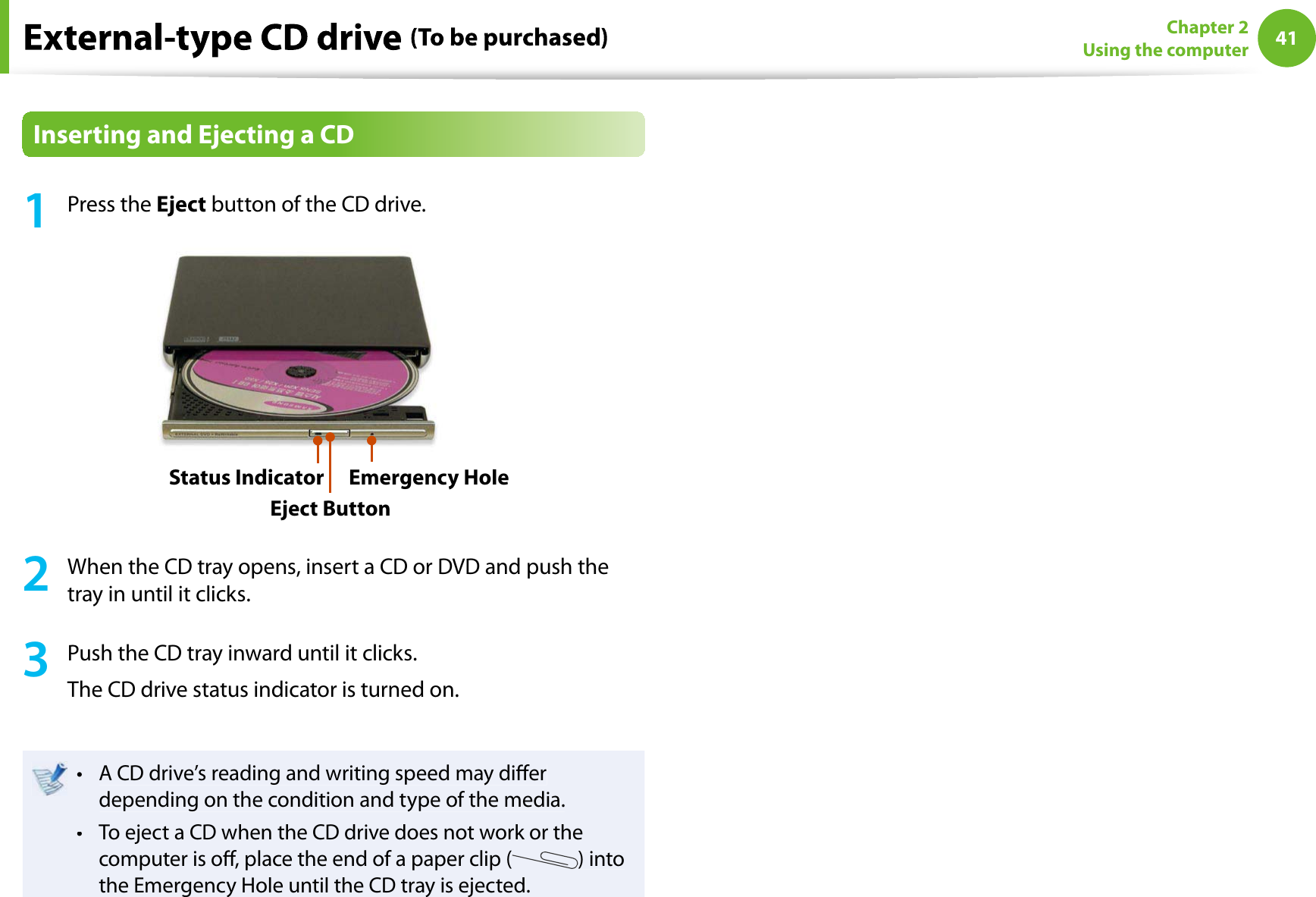 41Chapter 2Using the computerInserting and Ejecting a CD1Press theEject button of the CD drive.Status IndicatorEject ButtonEmergency Hole2When the CD tray opens, insert a CD or DVD and push thetray in until it clicks.3Push the CD tray inward until it clicks.The CD drive status indicator is turned on.A CD drive’s reading and writing speed may diertdepending on the condition and type of the media.To eject a CD when the CD drive does not work or thetcomputer is o, place the end of a paper clip () intothe Emergency Hole until the CD tray is ejected.