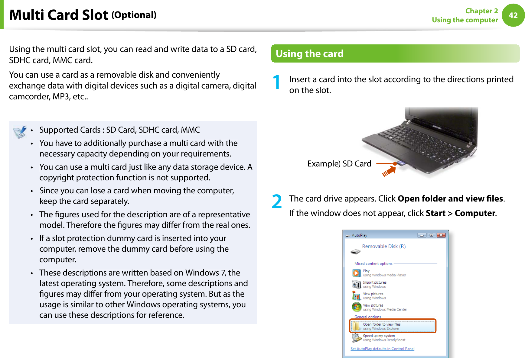 42Chapter 2Using the computerUsing the multi card slot, you can read and write data to a SD card,SDHC card, MMC card.You can use a card as a removable disk and convenientlyexchange data with digital devices such as a digital camera, digitalcamcorder, MP3, etc..Supported Cards : SD Card, SDHC card, MMCtYou have to additionally purchase a multi card with thetnecessary capacity depending on your requirements.You can use a multi card just like any data storage device. Atcopyright protection function is not supported.Since you can lose a card when moving the computer,tkeep the card separately.The gures used for the description are of a representativetmodel. Therefore the gures may dier from the real ones.If a slot protection dummy card is inserted into yourtcomputer, remove the dummy card before using thecomputer.These descriptions are written based on Windows 7, thetlatest operating system. Therefore, some descriptions andgures may dier from your operating system. But as theusage is similar to other Windows operating systems, youcan use these descriptions for reference.Using the card1Insert a card into the slot according to the directions printedon the slot.Example) SD C2The card drive appears. Click Open folder and view les.If the window does not appear, click Start &gt; Computer.