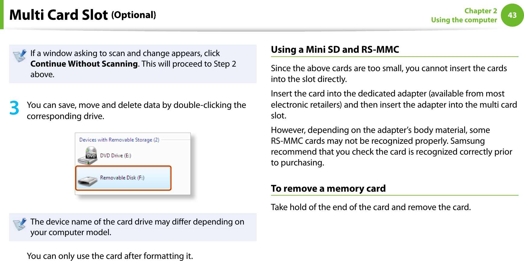 43Chapter 2Using the computerIf a window asking to scan and change appears, click Continue Without Scanning. This will proceed to Step 2above.3You can save, move and delete data by double-clicking thecorresponding drive.The device name of the card drive may dier depending onyour computer model.You can only use the card after formatting it.Using a Mini SD and RS-MMCSince the above cards are too small, you cannot insert the cardsinto the slot directly.Insert the card into the dedicated adapter (available from mostelectronic retailers) and then insert the adapter into the multi cardslot.However, depending on the adapter’s body material, someRS-MMC cards may not be recognized properly. Samsungrecommend that you check the card is recognized correctly priorto purchasing.To remove a memory cardTake hold of the end of the card and remove the card.