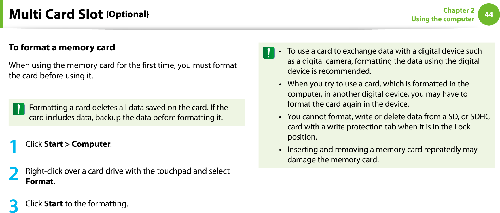 44Chapter 2Using the computerToformat a memory cardWhen using the memory card for the rst time, you must formatthe card before using it.Formatting a card deletes all data saved on the card. If thecard includes data, backup the data before formatting it.1Click Start &gt; Computer.2Right-click over a card drive with the touchpad and selectFormat.3Click Start to the formatting.To use a card to exchange data with a digital device suchtas a digital camera, formatting the data using the digitaldevice is recommended.When you try to use a card, which is formatted in thetcomputer, in another digital device, you may have toformat the card again in the device.You cannot format, write or delete data from a SD, or SDHCtcard with a write protection tab when it is in the Lock position.Inserting and removing a memory card repeatedly maytdamage the memory card.