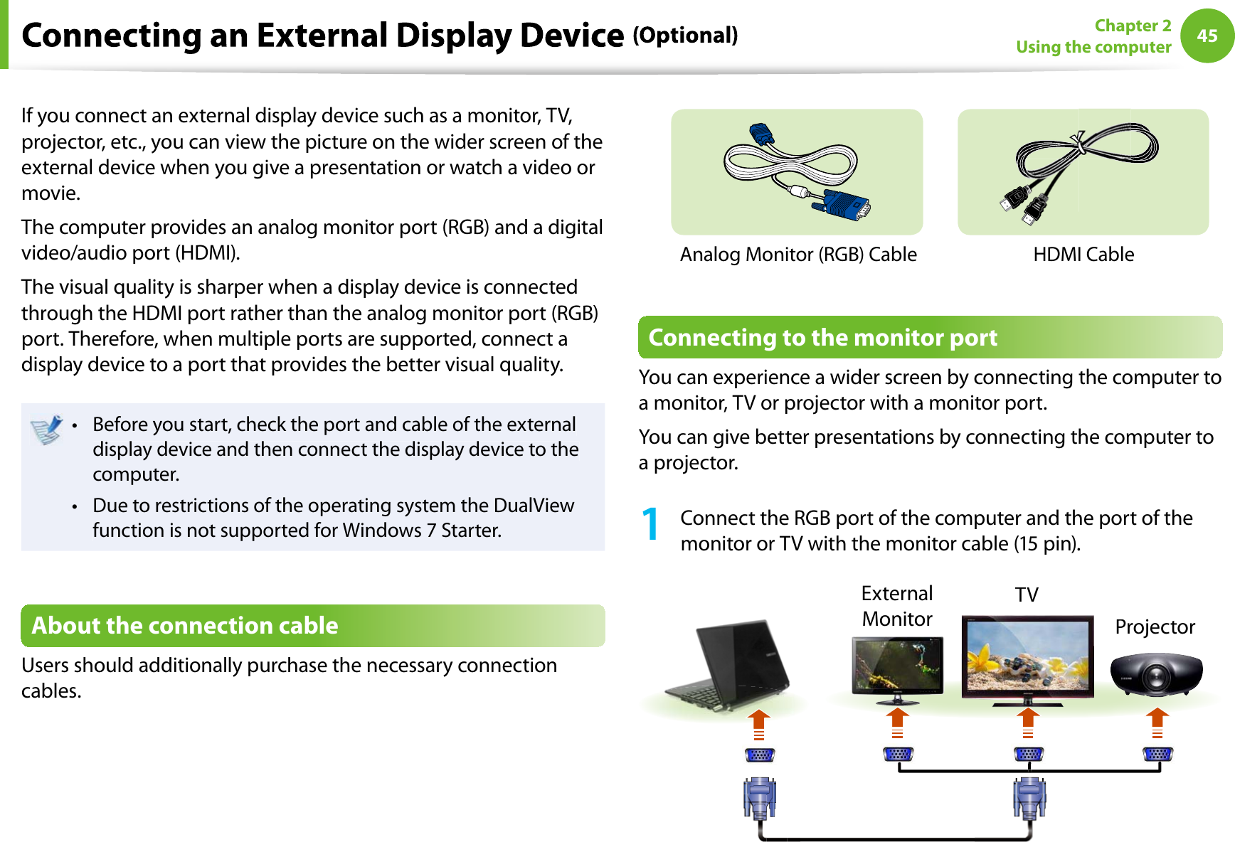 45Chapter 2Using the computerIf you connect an external display device such as a monitor, TV,projector, etc., you can view the picture on the wider screen of theexternal device when you give a presentation or watch a video ormovie.The computer provides an analog monitor port (RGB) and a digitalvideo/audio port (HDMI).The visual quality is sharper when a display device is connectedthrough the HDMI port rather than the analog monitor port (RGB)port. Therefore, when multiple ports are supported, connect adisplay device to a port that provides the better visual quality.Before you start, check the port and cable of the externaltdisplay device and then connect the display device to thecomputer.Due to restrictions of the operating system the DualViewtfunction is not supported for Windows 7 Starter.About the connection cableUsers should additionally purchase the necessary connectioncables.Analog Monitor (RGB) CableHDMI CableConnecting to the monitor portYou can experience a wider screen by connecting the computer toa monitor, TV or projector with a monitor port.You can give better presentations by connecting the computer toa projector.1Connect the RGB port of the computer and the port of themonitor or TV with the monitor cable (15 pin).ExternalMonitorTVProjector