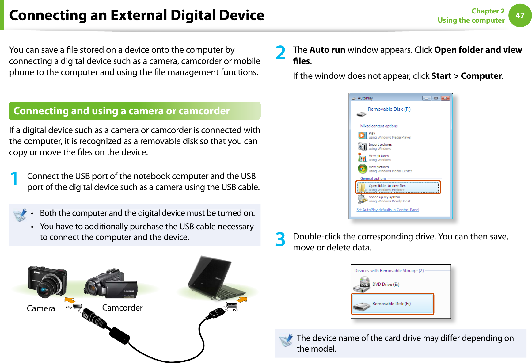 47Chapter 2Using the computerYou can save a le stored on a device onto the computer byconnecting a digital device such as a camera, camcorder or mobilephone to the computer and using the le management functions.Connecting and using a camera or camcorderIf a digital device such as a camera or camcorder is connected withthe computer, it is recognized as a removable disk so that you cancopy or move the les on the device.1Connect the USB port of the notebook computer and the USBport of the digital device such as a camera using the USB cable.Both the computer and the digital device must be turned on.tYou have to additionally purchase the USB cable necessarytto connect the computer and the device.CameraCamcorder2TheAuto run window appears. Click Open folder and viewles.If the window does not appear, click Start &gt; Computer.3Double-click the corresponding drive. You can then save,move or delete data.The device name of the card drive may dier depending onthe model.