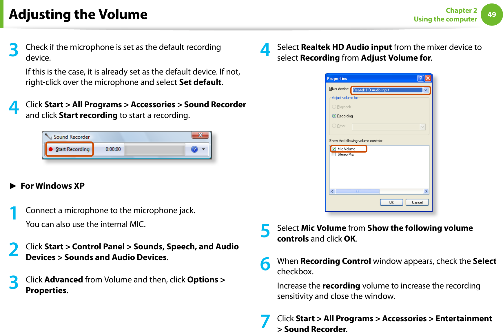 49Chapter 2Using the computer3Check if the microphone is set as the default recordingdevice.If this is the case, it is already set as the default device. If not,right-click over the microphone and select Set default.4Click Start &gt; All Programs &gt; Accessories &gt; Sound Recorderand click Start recording to start a recording.ŹFor Windows XP1Connect a microphone to the microphone jack.You can also use the internal MIC.2Click Start &gt; Control Panel &gt; Sounds, Speech, and AudioDevices &gt; Sounds and Audio Devices.3Click Advanced from Volume and then, click Options &gt;Properties.4Select Realtek HD Audio input from the mixer device toselect Recording from Adjust Volume for.5Select Mic Volume from Show the following volumecontrols and click OK.6When Recording Control window appears, check theSelectcheckbox.Increase therecording volume to increase the recordingsensitivity and close the window.7Click Start &gt; All Programs &gt; Accessories &gt; Entertainment&gt; Sound Recorder.