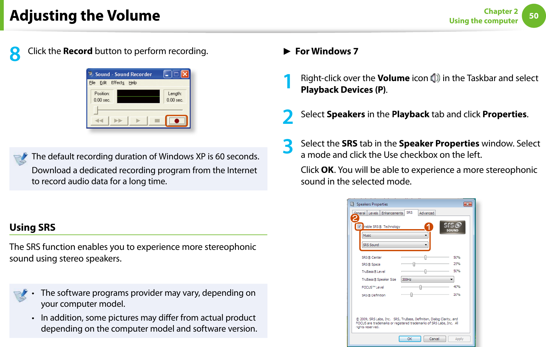 50Chapter 2Using the computer8Click theRecord button to perform recording.The default recording duration of Windows XP is 60 seconds.Download a dedicated recording program from the Internetto record audio data for a long time.UsingSRSThe SRS function enables you to experience more stereophonicsound using stereo speakers.The software programs provider may vary, depending ontyour computer model.In addition, some pictures may dier from actual producttdepending on the computer model and software version.ŹFor Windows 71Right-click over theVolume icon  in the Taskbar and selectPlayback Devices (P).2Select Speakers in thePlayback tab and click kProperties.3Select theSRS tab in theSpeaker Properties window. Selecta mode and click the Use checkbox on the left.Click OK. You will be able to experience a more stereophonicsound in the selected mode.nl