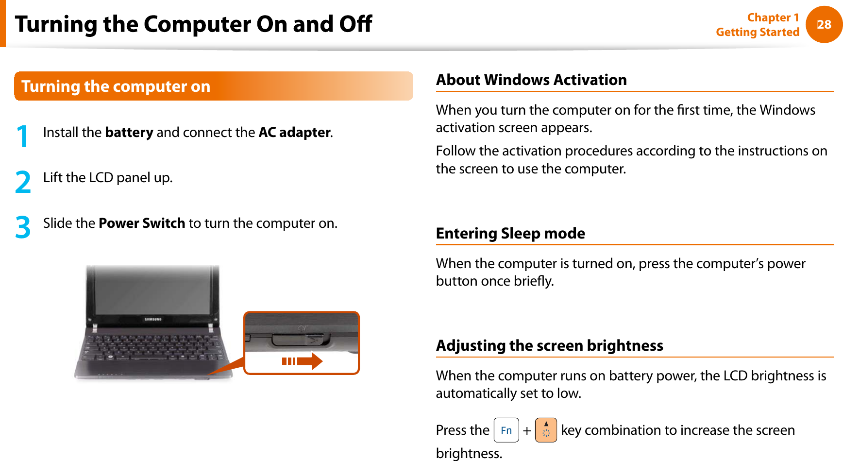 28Chapter 1 Getting Started1Install thebattery and connect theAC adapter.2Lift the LCD panel up.3Slide thePower Switch to turn the computer on.About Windows ActivationWhen you turn the computer on for the rst time, the Windowsactivation screen appears.Follow the activation procedures according to the instructions onthe screen to use the computer.Entering Sleep modeWhen the computer is turned on, press the computer’s powerbutton once briey.Adjusting the screen brightnessWhen the computer runs on battery power, the LCD brightness isautomatically set to low.Press the  + key combination to increase the screenbrightness.Turning the computer on