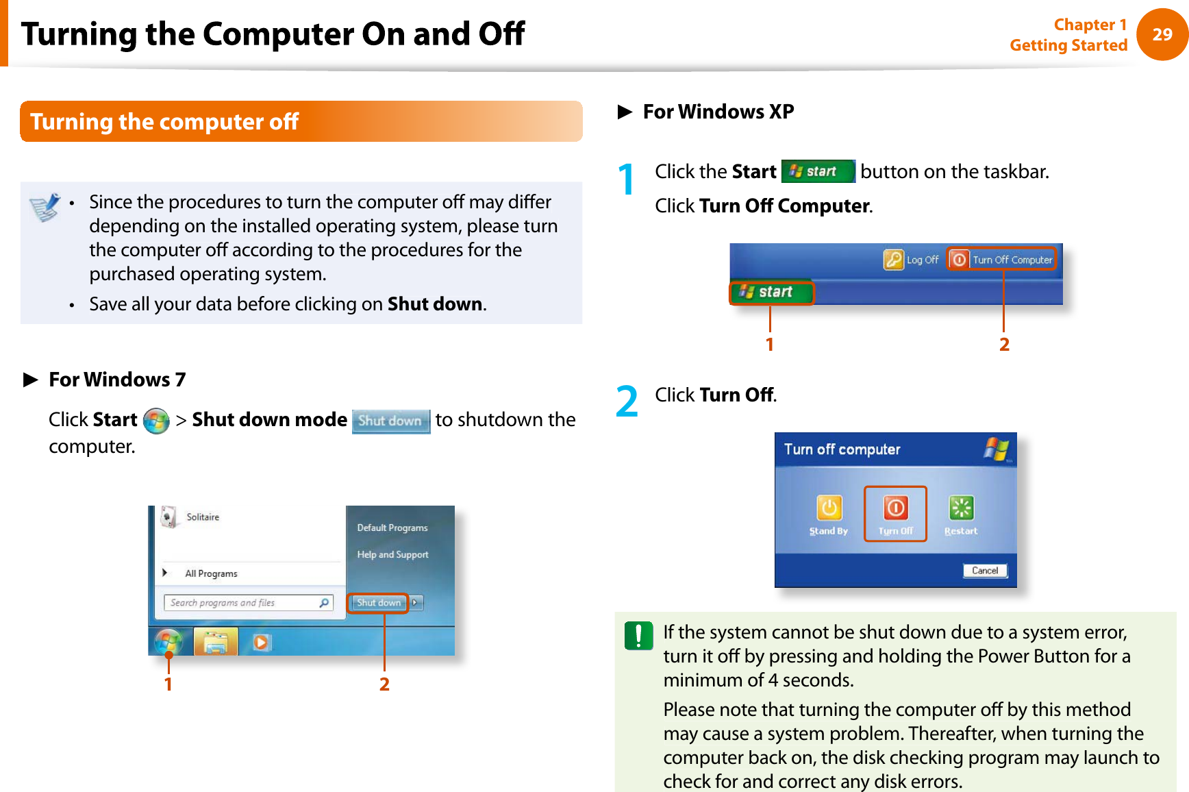 29Chapter 1 Getting StartedTurning the computer oSince the procedures to turn the computer o may diertdepending on the installed operating system, please turnthe computer o according to the procedures for thepurchased operating system.Save all your data before clicking ontShut down.ŹFor Windows 7Click Start  &gt;Shut down mode to shutdown thecomputer.12ŹFor Windows XP1Click theStart button on the taskbar.Click Turn O Computer.1 22Click Turn O.If the system cannot be shut down due to a system error,turn it o by pressing and holding the Power Button for aminimum of 4 seconds.Please note that turning the computer o by this methodmay cause a system problem. Thereafter, when turning thecomputer back on, the disk checking program may launch tocheck for and correct any disk errors.