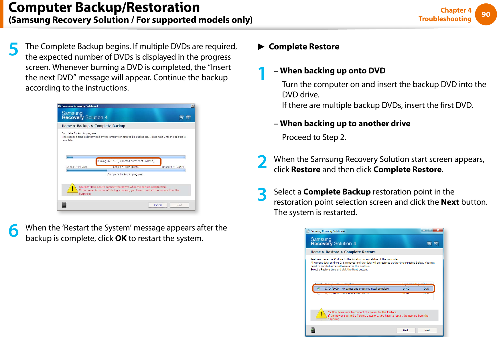 90Chapter 4Troubleshooting5The Complete Backup begins. If multiple DVDs are required,the expected number of DVDs is displayed in the progressscreen. Whenever burning a DVD is completed, the “Insertthe next DVD” message will appear. Continue the backupaccording to the instructions.6When the ‘Restart the System’ message appears after thebackup is complete, click OK to restart the system.KŹComplete Restore1– When backing up onto DVDTurn the computer on and insert the backup DVD into theDVD drive.If there are multiple backup DVDs, insert the rst DVD.– When backing up to another driveProceed to Step 2.2When the Samsung Recovery Solution start screen appears,click Restore and then click Complete Restore.3Select a Complete Backup restoration point in therestoration point selection screen and click theNext button.The system is restarted.Computer Backup/Restoration