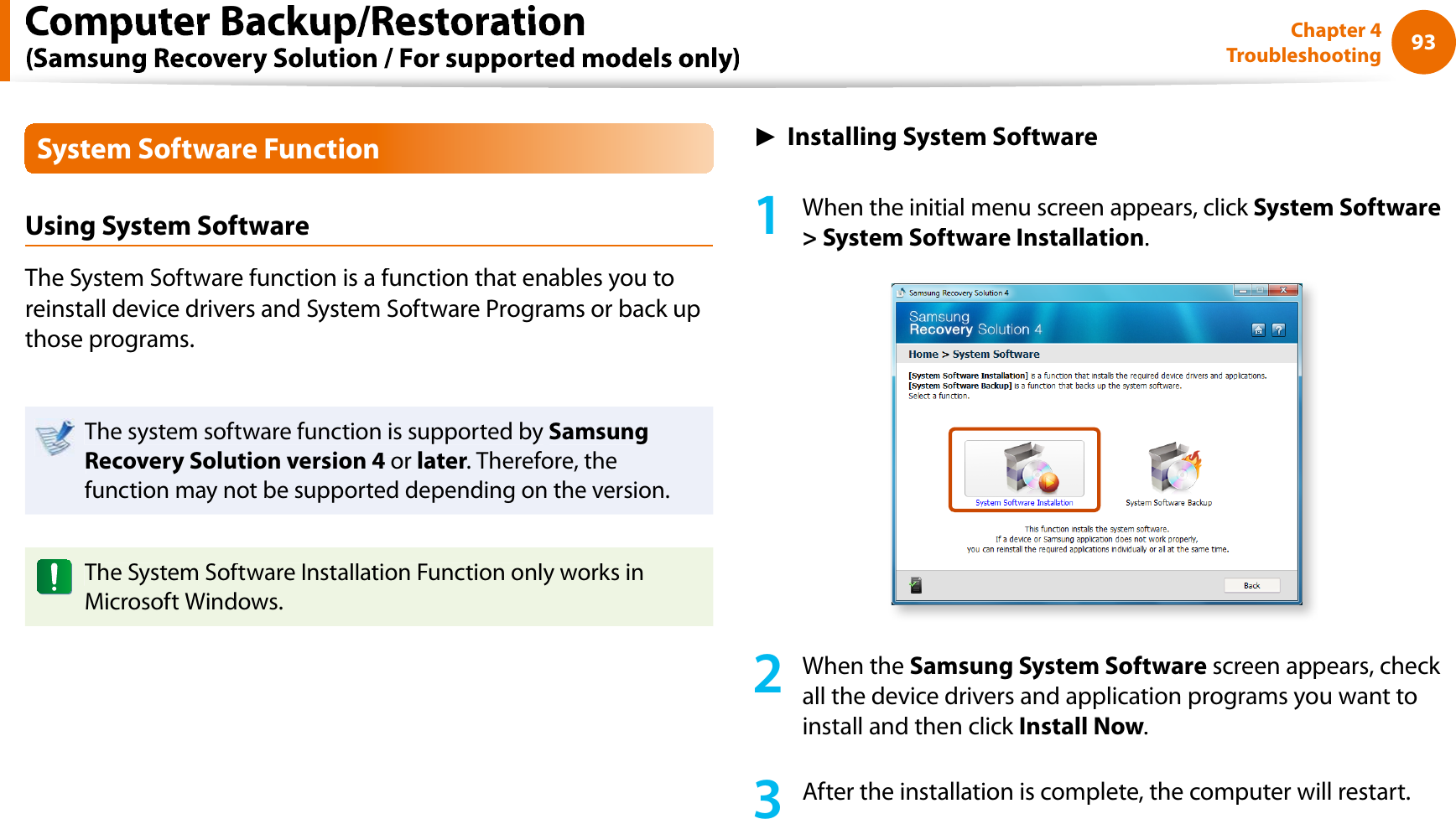 93Chapter 4TroubleshootingSystem Software FunctionUsing System SoftwareThe System Software function is a function that enables you toreinstall device drivers and System Software Programs or back upthose programs.The system software function is supported bySamsungRecovery Solution version 4 orlater. Therefore, thefunction may not be supported depending on the version.The System Software Installation Function only works inMicrosoft Windows.ŹInstalling System Software1When the initial menu screen appears, click System Software&gt; System Software Installation.2When theSamsung System Software screen appears, check all the device drivers and application programs you want toinstall and then click Install Now.3After the installation is complete, the computer will restart.Computer Backup/Restoration