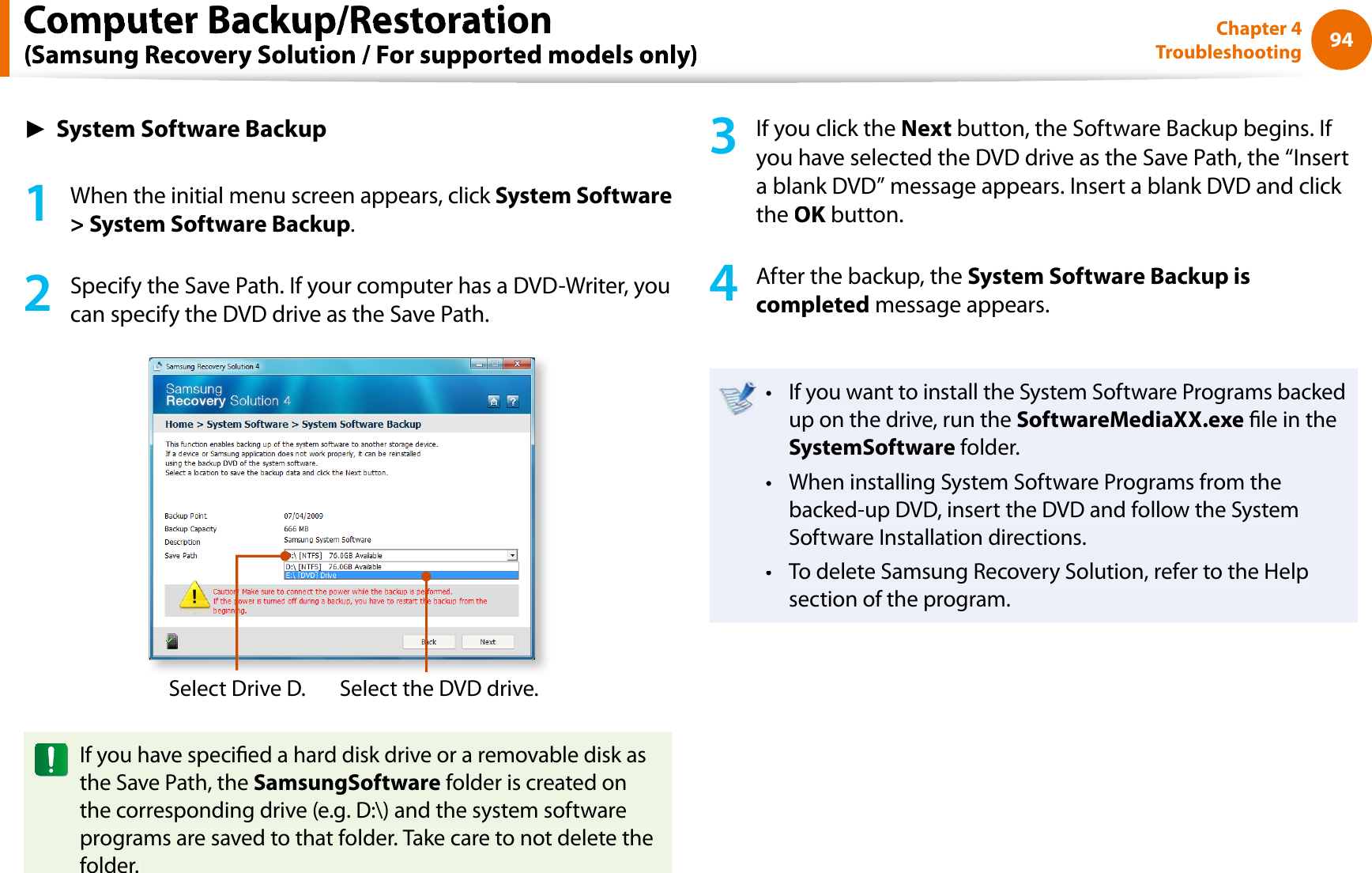 94Chapter 4TroubleshootingŹSystem Software Backup1When the initial menu screen appears, click System Software&gt; System Software Backup.2Specify the Save Path. If your computer has a DVD-Writer, youcan specify the DVD drive as the Save Path.Select Drive D.Select the DVD drive.If you have specied a hard disk drive or a removable disk asthe Save Path, theSamsungSoftware folder is created onthe corresponding drive (e.g. D:\) and the system softwareprograms are saved to that folder. Take care to not delete thefolder.3If you click theNext button, the Software Backup begins. If you have selected the DVD drive as the Save Path, the “Inserta blank DVD” message appears. Insert a blank DVD and click theOK button.K4After the backup, the System Software Backup iscompleted message appears.If you want to install the System Software Programs backedtup on the drive, run theSoftwareMediaXX.exe le in theSystemSoftware folder.When installing System Software Programs from thetbacked-up DVD, insert the DVD and follow the SystemSoftware Installation directions.To delete Samsung Recovery Solution, refer to the Helptsection of the program.Computer Backup/Restoration