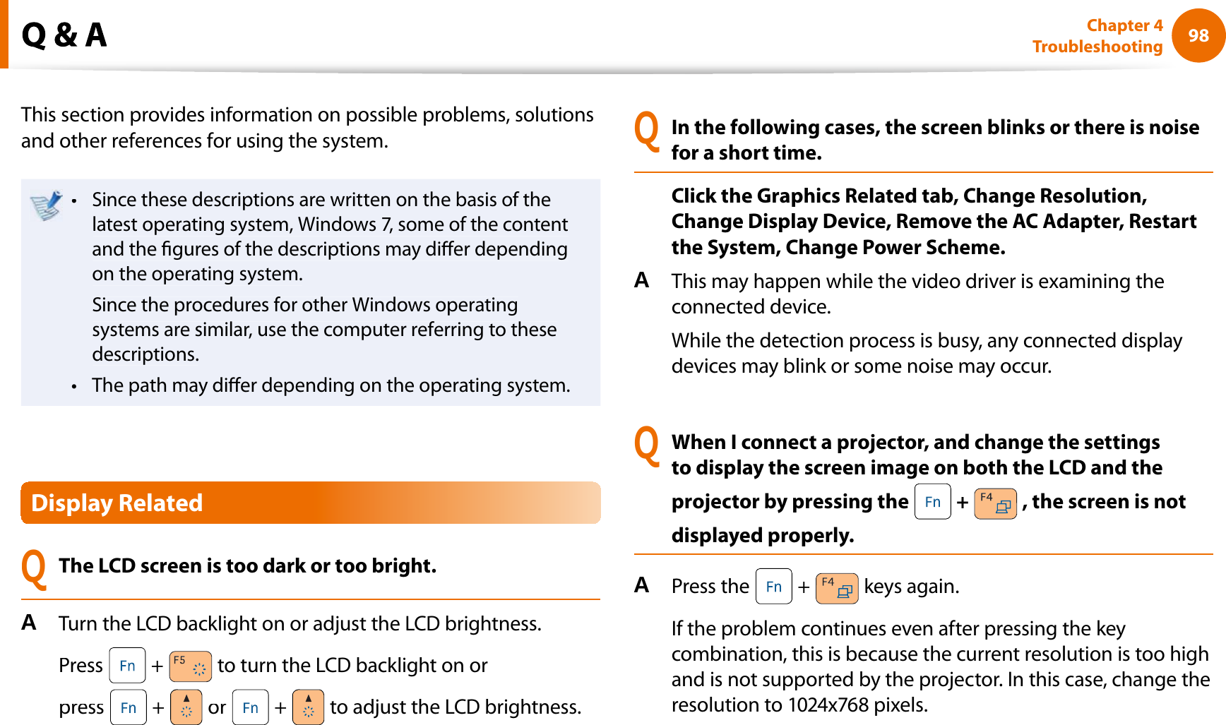 98Chapter 4TroubleshootingThis section provides information on possible problems, solutionsand other references for using the system.Since these descriptions are written on the basis of thetlatest operating system, Windows 7, some of the contentand the gures of the descriptions may dier dependingon the operating system.Since the procedures for other Windows operatingsystems are similar, use the computer referring to thesedescriptions.The path may dier depending on the operating system.tDisplay RelatedQThe LCD screen is too dark or too bright.ATurn the LCD backlight on or adjust the LCD brightness.Press  + to turn the LCD backlight on orpress + or + to adjust the LCD brightness.QIn the following cases, the screen blinks or there is noisefor a short time.Click the Graphics Related tab, Change Resolution,Change Display Device, Remove the AC Adapter, Restartthe System, Change Power Scheme.AThis may happen while the video driver is examining theconnected device.While the detection process is busy, any connected displaydevices may blink or some noise may occur.QWhen I connect a projector, and change the settingsto display the screen image on both the LCD and theprojector by pressing the  + , the screen is notdisplayed properly.APress the  + keys again.If the problem continues even after pressing the keycombination, this is because the current resolution is too highand is not supported by the projector. In this case, change theresolution to 1024x768 pixels.