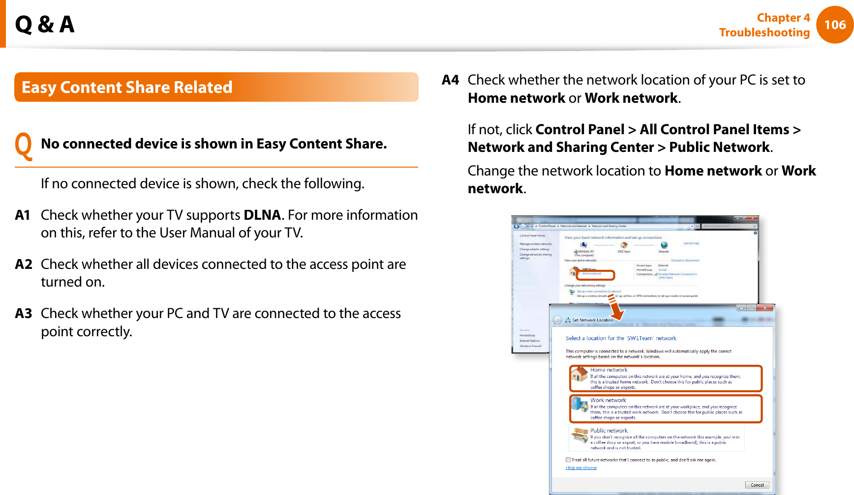 106Chapter 4TroubleshootingEasy Content Share RelatedQNo connected device is shown in Easy Content Share.If no connected device is shown, check the following.A1Check whether your TV supportsDLNA. For more informationon this, refer to the User Manual of your TV.A2Check whether all devices connected to the access point areturned on.A3Check whether your PC and TV are connected to the accesspoint correctly.A4Check whether the network location of your PC is set toHome networkorkWork network.If not, click Control Panel &gt; All Control Panel Items &gt;Network and Sharing Center &gt; Public Network.Change the network location toHome networkorkWork network.