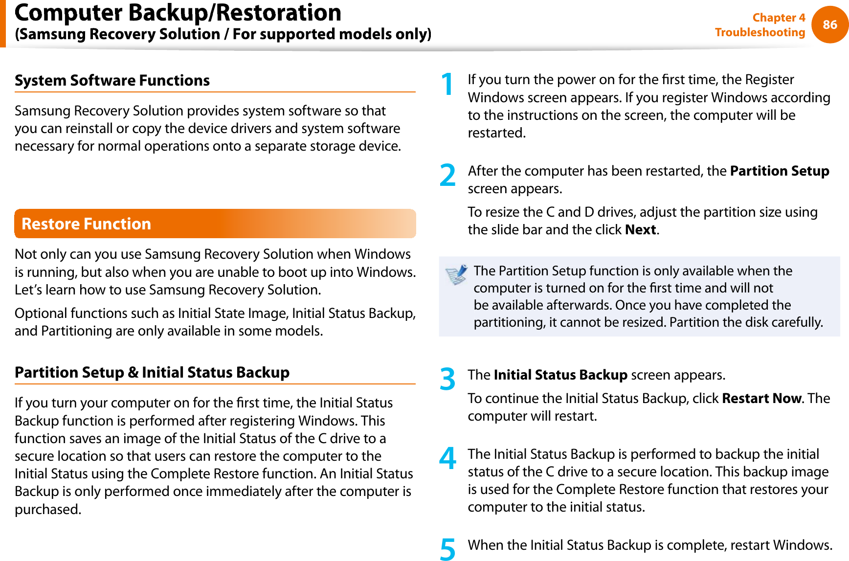 86Chapter 4TroubleshootingSystem Software FunctionsSamsung Recovery Solution provides system software so thatyou can reinstall or copy the device drivers and system softwarenecessary for normal operations onto a separate storage device.Restore FunctionNot only can you use Samsung Recovery Solution when Windowsis running, but also when you are unable to boot up into Windows.Let’s learn how to use Samsung Recovery Solution.Optional functions such as Initial State Image, Initial Status Backup,and Partitioning are only available in some models.Partition Setup &amp; Initial Status BackupIf you turn your computer on for the rst time, the Initial StatusBackup function is performed after registering Windows. Thisfunction saves an image of the Initial Status of the C drive to asecure location so that users can restore the computer to theInitial Status using the Complete Restore function. An Initial StatusBackup is only performed once immediately after the computer ispurchased.1If you turn the power on for the rst time, the RegisterWindows screen appears. If you register Windows accordingto the instructions on the screen, the computer will berestarted.2After the computer has been restarted, thePartition Setupscreen appears.To resize the C and D drives, adjust the partition size usingthe slide bar and the click Next.The Partition Setup function is only available when thecomputer is turned on for the rst time and will notbe available afterwards. Once you have completed thepartitioning, it cannot be resized. Partition the disk carefully.3TheInitial Status Backup screen appears.To continue the Initial Status Backup, click Restart Now. Thecomputer will restart.4The Initial Status Backup is performed to backup the initialstatus of the C drive to a secure location. This backup imageis used for the Complete Restore function that restores yourcomputer to the initial status.5When the Initial Status Backup is complete, restart Windows.Computer Backup/Restoration
