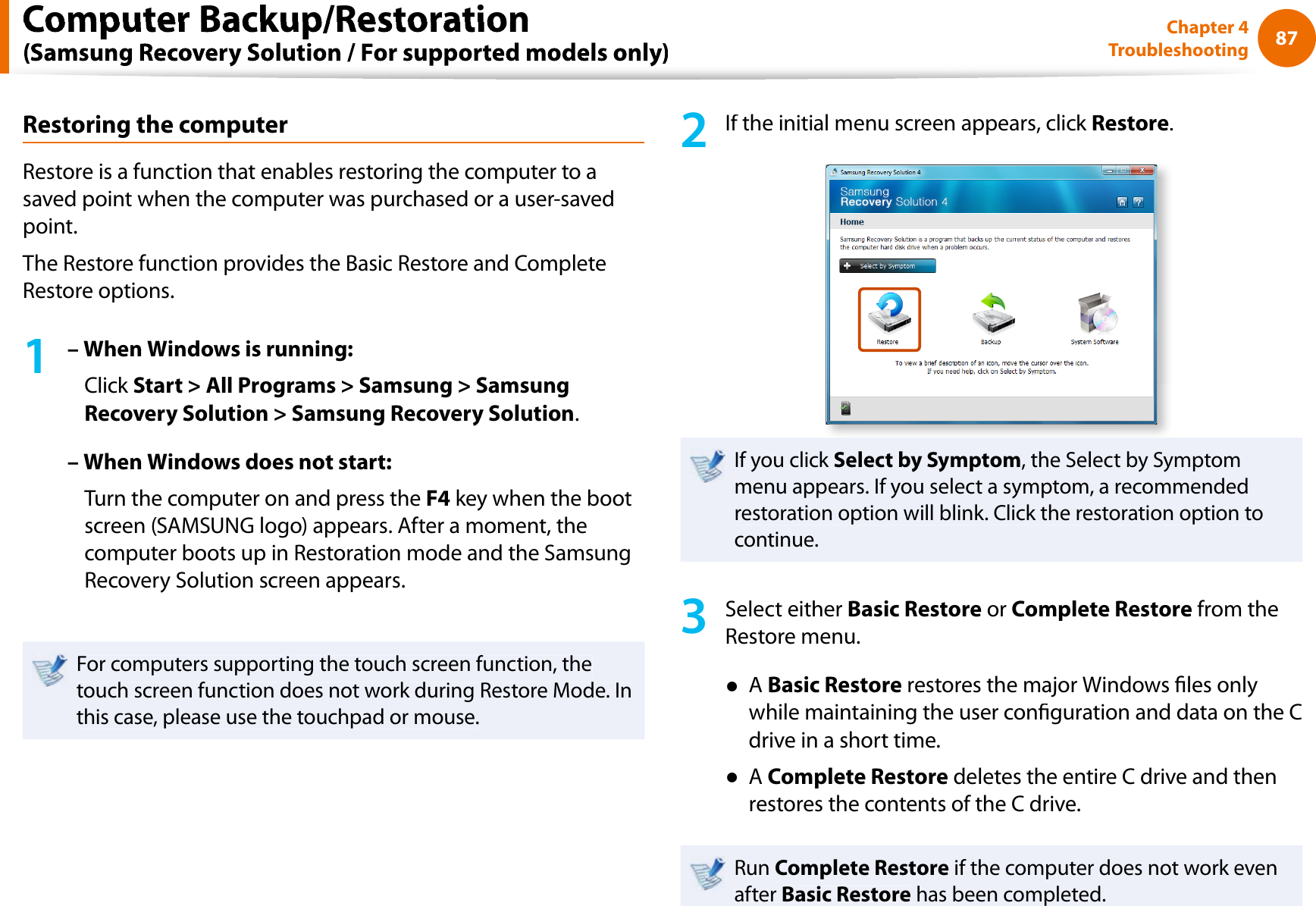 87Chapter 4TroubleshootingRestoring the computerRestore is a function that enables restoring the computer to asaved point when the computer was purchased or a user-savedpoint.The Restore function provides the Basic Restore and CompleteRestore options.1– When Windows is running:Click Start &gt; All Programs &gt; Samsung &gt; SamsungRecovery Solution &gt; Samsung Recovery Solution.– When Windows does not start:Turn the computer on and press theF4 key when the bootscreen (SAMSUNG logo) appears. After a moment, thecomputer boots up in Restoration mode and the SamsungRecovery Solution screen appears.For computers supporting the touch screen function, thetouch screen function does not work during Restore Mode. Inthis case, please use the touchpad or mouse.2If the initial menu screen appears, click Restore.If you click Select by Symptom, the Select by Symptommenu appears. If you select a symptom, a recommendedrestoration option will blink. Click the restoration option tocontinue.3Select either Basic Restore orComplete Restore from theRestore menu.ƔABasic Restore restores the major Windows les onlywhile maintaining the user conguration and data on the Cdrive in a short time.ƔAComplete Restore deletes the entire C drive and thenrestores the contents of the C drive.Run Complete Restore if the computer does not work evenafter Basic Restore has been completed.Computer Backup/Restoration