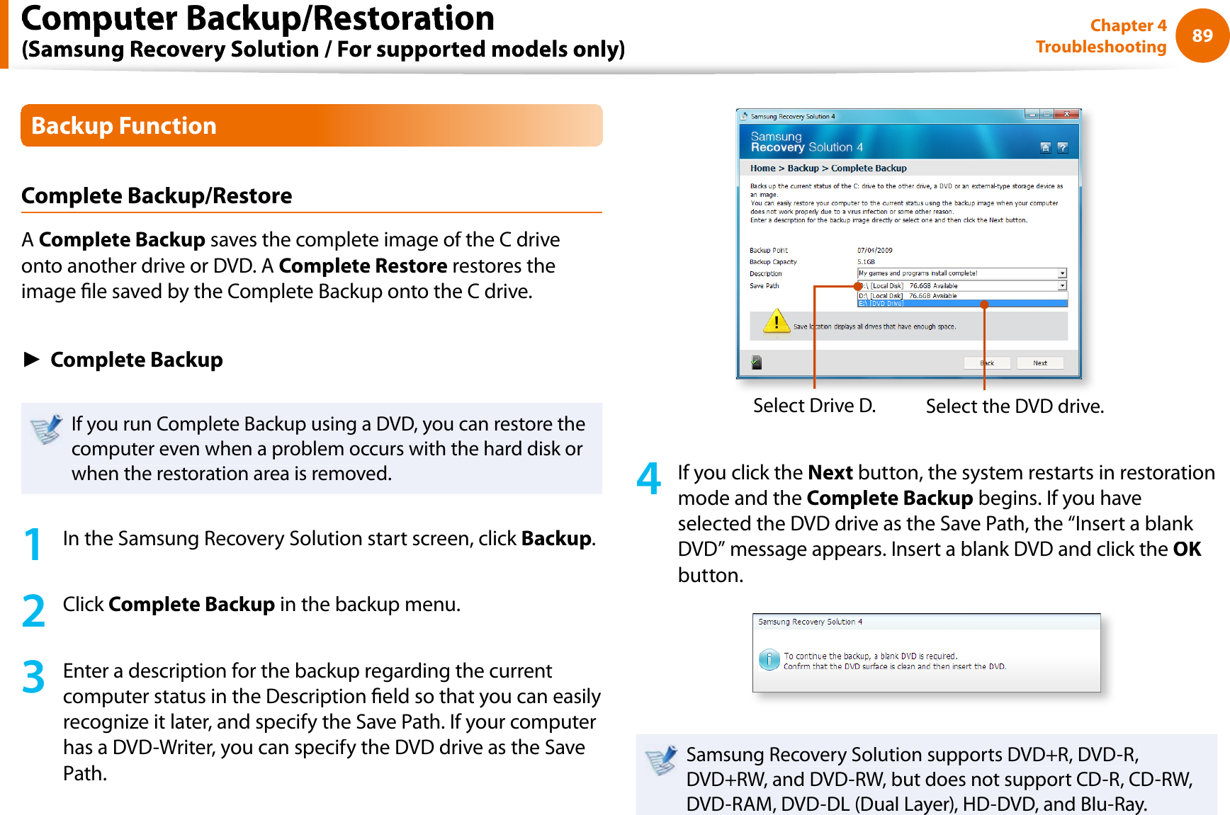 89Chapter 4TroubleshootingBackup FunctionComplete Backup/RestoreAComplete Backup saves the complete image of the C driveonto another drive or DVD. A Complete Restore restores theimage le saved by the Complete Backup onto the C drive.ŹComplete BackupIf you run Complete Backup using a DVD, you can restore thecomputer even when a problem occurs with the hard disk orwhen the restoration area is removed.1In the Samsung Recovery Solution start screen, click Backup.2Click Complete Backup in the backup menu.3Enter a description for the backup regarding the currentcomputer status in the Description eld so that you can easilyrecognize it later, and specify the Save Path. If your computerhas a DVD-Writer, you can specify the DVD drive as the SavePath.Select Drive D.Select the DVD drive.4If you click theNext button, the system restarts in restorationmode and theComplete Backup begins. If you haveselected the DVD drive as the Save Path, the “Insert a blank DVD” message appears. Insert a blank DVD and click theOKbutton.Samsung Recovery Solution supports DVD+R, DVD-R,DVD+RW, and DVD-RW, but does not support CD-R, CD-RW,DVD-RAM, DVD-DL (Dual Layer), HD-DVD, and Blu-Ray.Computer Backup/Restoration