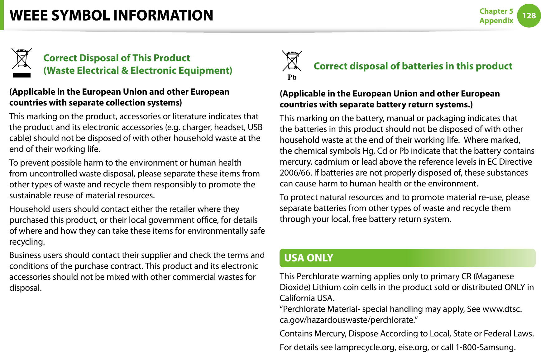 128Chapter 5AppendixCorrect Disposal of This Product (Waste Electrical &amp; Electronic Equipment)(Applicable in the European Union and other Europeancountries with separate collection systems)This marking on the product, accessories or literature indicates thatthe product and its electronic accessories (e.g. charger, headset, USBcable) should not be disposed of with other household waste at theend of their working life.To prevent possible harm to the environment or human healthfrom uncontrolled waste disposal, please separate these items fromother types of waste and recycle them responsibly to promote thesustainable reuse of material resources.Household users should contact either the retailer where theypurchased this product, or their local government oce, for detailsof where and how they can take these items for environmentally saferecycling.Business users should contact their supplier and check the terms andconditions of the purchase contract. This product and its electronicaccessories should not be mixed with other commercial wastes fordisposal.PbCorrect disposal of batteries in this product(Applicable in the European Union and other Europeancountries with separate battery return systems.)This marking on the battery, manual or packaging indicates thatthe batteries in this product should not be disposed of with otherhousehold waste at the end of their working life.  Where marked,the chemical symbols Hg, Cd or Pb indicate that the battery containsmercury, cadmium or lead above the reference levels in EC Directive2006/66. If batteries are not properly disposed of, these substancescan cause harm to human health or the environment.To protect natural resources and to promote material re-use, pleaseseparate batteries from other types of waste and recycle themthrough your local, free battery return system.USA ONLYThis Perchlorate warning applies only to primary CR (MaganeseDioxide) Lithium coin cells in the product sold or distributed ONLY inCalifornia USA.“Perchlorate Material- special handling may apply, See www.dtsc.ca.gov/hazardouswaste/perchlorate.”Contains Mercury, Dispose According to Local, State or Federal Laws.For details see lamprecycle.org, eise.org, or call 1-800-Samsung.