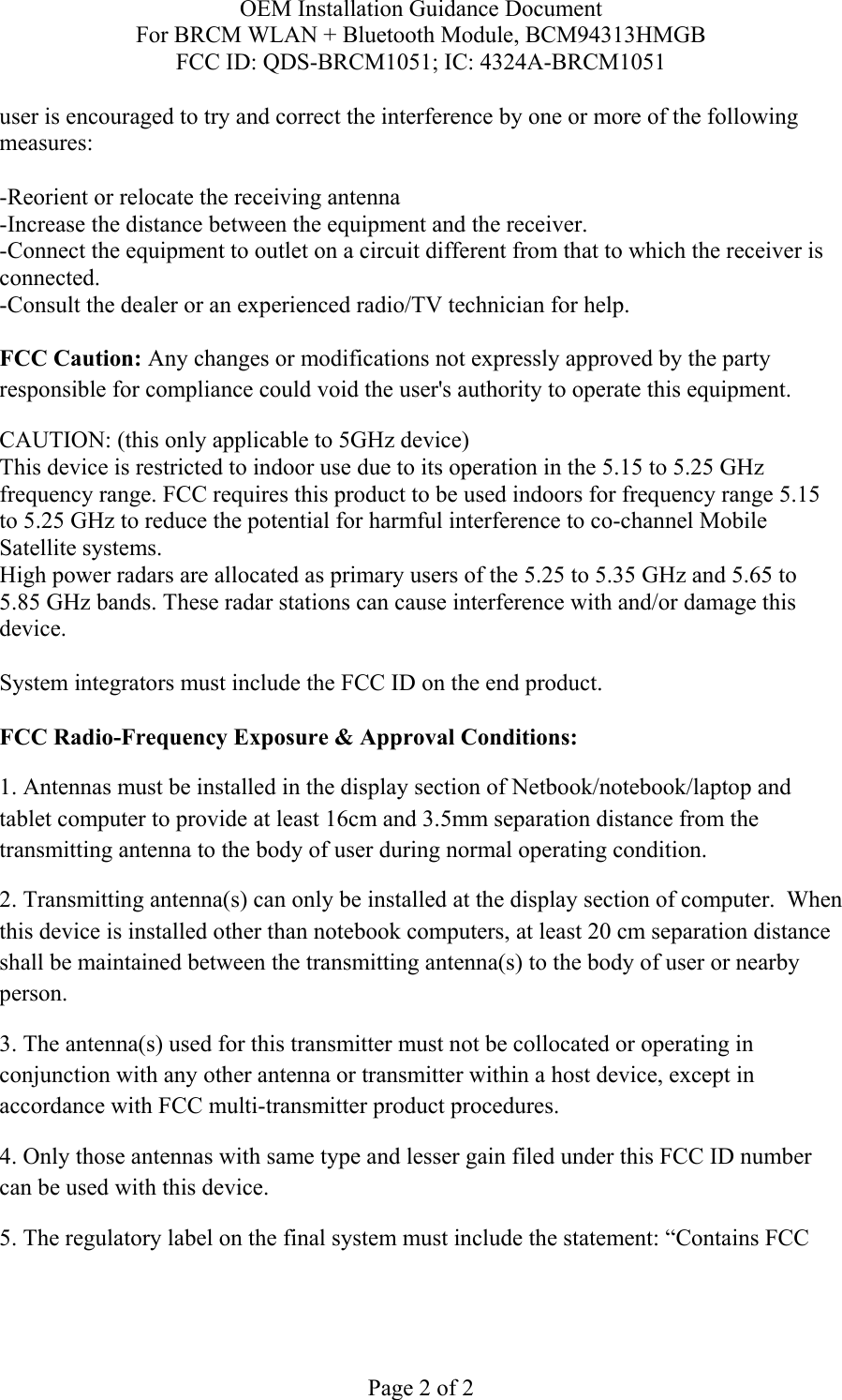 OEM Installation Guidance Document For BRCM WLAN + Bluetooth Module, BCM94313HMGB FCC ID: QDS-BRCM1051; IC: 4324A-BRCM1051  Page 2 of 2 user is encouraged to try and correct the interference by one or more of the following measures:   -Reorient or relocate the receiving antenna -Increase the distance between the equipment and the receiver. -Connect the equipment to outlet on a circuit different from that to which the receiver is connected. -Consult the dealer or an experienced radio/TV technician for help.  FCC Caution: Any changes or modifications not expressly approved by the party responsible for compliance could void the user&apos;s authority to operate this equipment. CAUTION: (this only applicable to 5GHz device) This device is restricted to indoor use due to its operation in the 5.15 to 5.25 GHz frequency range. FCC requires this product to be used indoors for frequency range 5.15 to 5.25 GHz to reduce the potential for harmful interference to co-channel Mobile Satellite systems. High power radars are allocated as primary users of the 5.25 to 5.35 GHz and 5.65 to 5.85 GHz bands. These radar stations can cause interference with and/or damage this device.  System integrators must include the FCC ID on the end product.   FCC Radio-Frequency Exposure &amp; Approval Conditions: 1. Antennas must be installed in the display section of Netbook/notebook/laptop and tablet computer to provide at least 16cm and 3.5mm separation distance from the transmitting antenna to the body of user during normal operating condition. 2. Transmitting antenna(s) can only be installed at the display section of computer.  When this device is installed other than notebook computers, at least 20 cm separation distance shall be maintained between the transmitting antenna(s) to the body of user or nearby person. 3. The antenna(s) used for this transmitter must not be collocated or operating in conjunction with any other antenna or transmitter within a host device, except in accordance with FCC multi-transmitter product procedures. 4. Only those antennas with same type and lesser gain filed under this FCC ID number can be used with this device. 5. The regulatory label on the final system must include the statement: “Contains FCC 