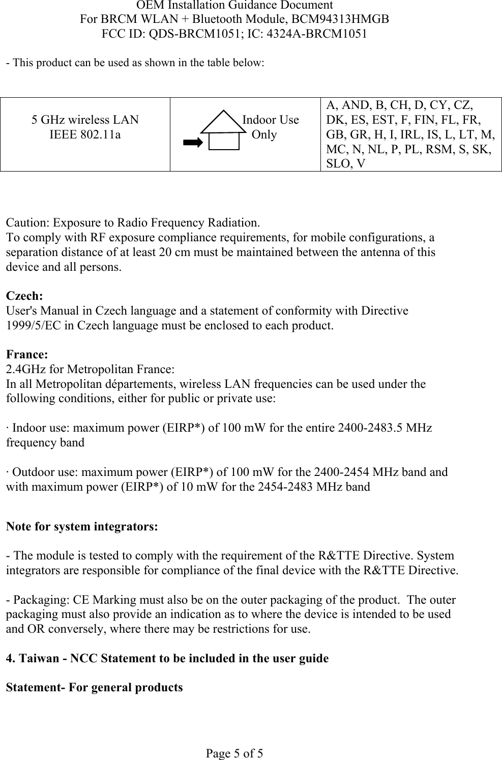 OEM Installation Guidance Document For BRCM WLAN + Bluetooth Module, BCM94313HMGB FCC ID: QDS-BRCM1051; IC: 4324A-BRCM1051  Page 5 of 5 - This product can be used as shown in the table below:   5 GHz wireless LAN IEEE 802.11a                  Indoor Use             Only  A, AND, B, CH, D, CY, CZ, DK, ES, EST, F, FIN, FL, FR, GB, GR, H, I, IRL, IS, L, LT, M, MC, N, NL, P, PL, RSM, S, SK, SLO, V    Caution: Exposure to Radio Frequency Radiation.   To comply with RF exposure compliance requirements, for mobile configurations, a separation distance of at least 20 cm must be maintained between the antenna of this device and all persons.  Czech:  User&apos;s Manual in Czech language and a statement of conformity with Directive 1999/5/EC in Czech language must be enclosed to each product.   France: 2.4GHz for Metropolitan France:   In all Metropolitan départements, wireless LAN frequencies can be used under the following conditions, either for public or private use:  · Indoor use: maximum power (EIRP*) of 100 mW for the entire 2400-2483.5 MHz frequency band · Outdoor use: maximum power (EIRP*) of 100 mW for the 2400-2454 MHz band and with maximum power (EIRP*) of 10 mW for the 2454-2483 MHz band  Note for system integrators:   - The module is tested to comply with the requirement of the R&amp;TTE Directive. System integrators are responsible for compliance of the final device with the R&amp;TTE Directive.   - Packaging: CE Marking must also be on the outer packaging of the product.  The outer packaging must also provide an indication as to where the device is intended to be used and OR conversely, where there may be restrictions for use.   4. Taiwan - NCC Statement to be included in the user guide  Statement- For general products  